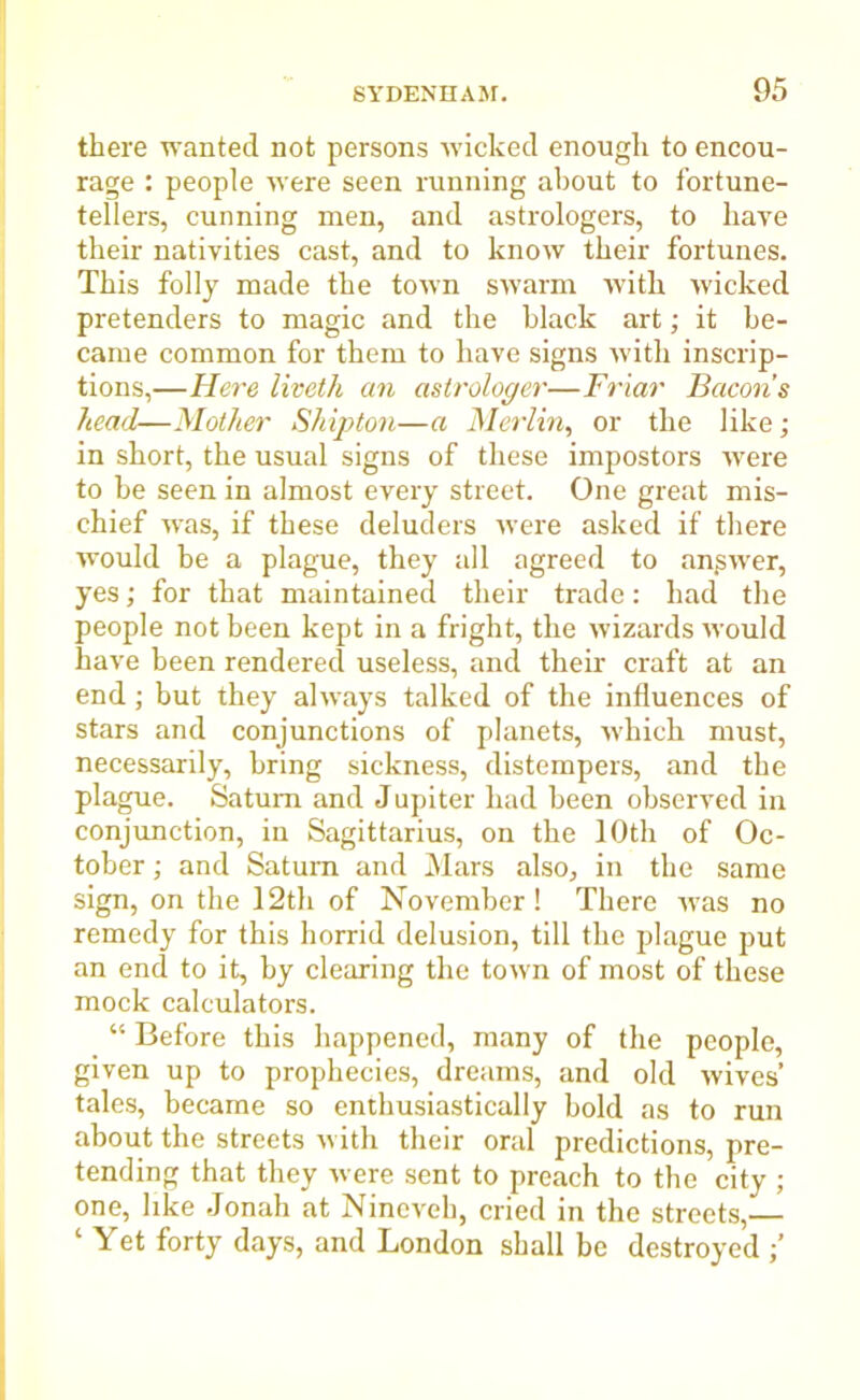 there wanted not persons wicked enough to encou- rage : people were seen running about to fortune- tellers, cunning men, and astrologers, to have their nativities cast, and to know their fortunes. This folly made the town swarm with wicked pretenders to magic and the black art; it be- came common for them to have signs with inscrip- tions,—Here liveth an astrologer—Friar Bacon’s head—Mother Shipton—a Merlin, or the like; in short, the usual signs of these impostors were to be seen in almost every street. One great mis- chief was, if these deluders were asked if there would be a plague, they all agreed to answer, yes; for that maintained their trade: had the people not been kept in a fright, the wizards would have been rendered useless, and their craft at an end; but they always talked of the influences of stars and conjunctions of planets, which must, necessarily, bring sickness, distempers, and the plague. Saturn and Jupiter had been observed in conjunction, in Sagittarius, on the 10th of Oc- tober ; and Saturn and Mars also, in the same sign, on the 12th of November! There Avas no remedy for this horrid delusion, till the plague put an end to it, by clearing the toAvn of most of these mock calculators. “ Before this happened, many of the people, given up to prophecies, dreams, and old wives’ tales, became so enthusiastically bold as to run about the streets with their oral predictions, pre- tending that they Avere sent to preach to the city ; one, like Jonah at Nineveh, cried in the streets,— ‘ Yet forty days, and London shall be destroyed