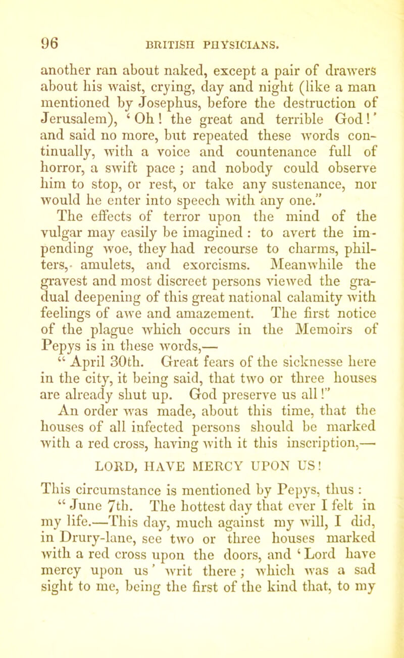 another ran about naked, except a pair of drawers about his waist, crying, day and night (like a man mentioned by Josephus, before the destruction of Jerusalem), ‘ Oh ! the great and terrible God! ’ and said no more, but repeated these words con- tinually, with a voice and countenance full of horror, a swift pace ; and nobody could observe him to stop, or rest, or take any sustenance, nor would he enter into speech with any one.” The effects of terror upon the mind of the vulgar may easily be imagined : to avert the im- pending woe, they had recourse to charms, phil- ters,- amulets, and exorcisms. Meanwhile the gravest and most discreet persons viewed the gra- dual deepening of this great national calamity with feelings of awe and amazement. The first notice of the plague which occurs in the Memoirs of Pepys is in these words,— “ April 30th. Great fears of the sicknesse here in the city, it being said, that two or three houses are already shut up. God preserve us all!” An order was made, about this time, that the houses of all infected persons should be marked with a red cross, having with it this inscription,— LORD, HAVE MERCY UPON US! This circumstance is mentioned by Pepys, thus : “June 7th. The hottest day that ever I felt in my life.—This day, much against my will, I did, in Drury-lane, see two or three houses marked with a red cross upon the doors, and ‘ Lord have mercy upon us ’ writ there; which was a sad sight to me, being the first of the kind that, to my