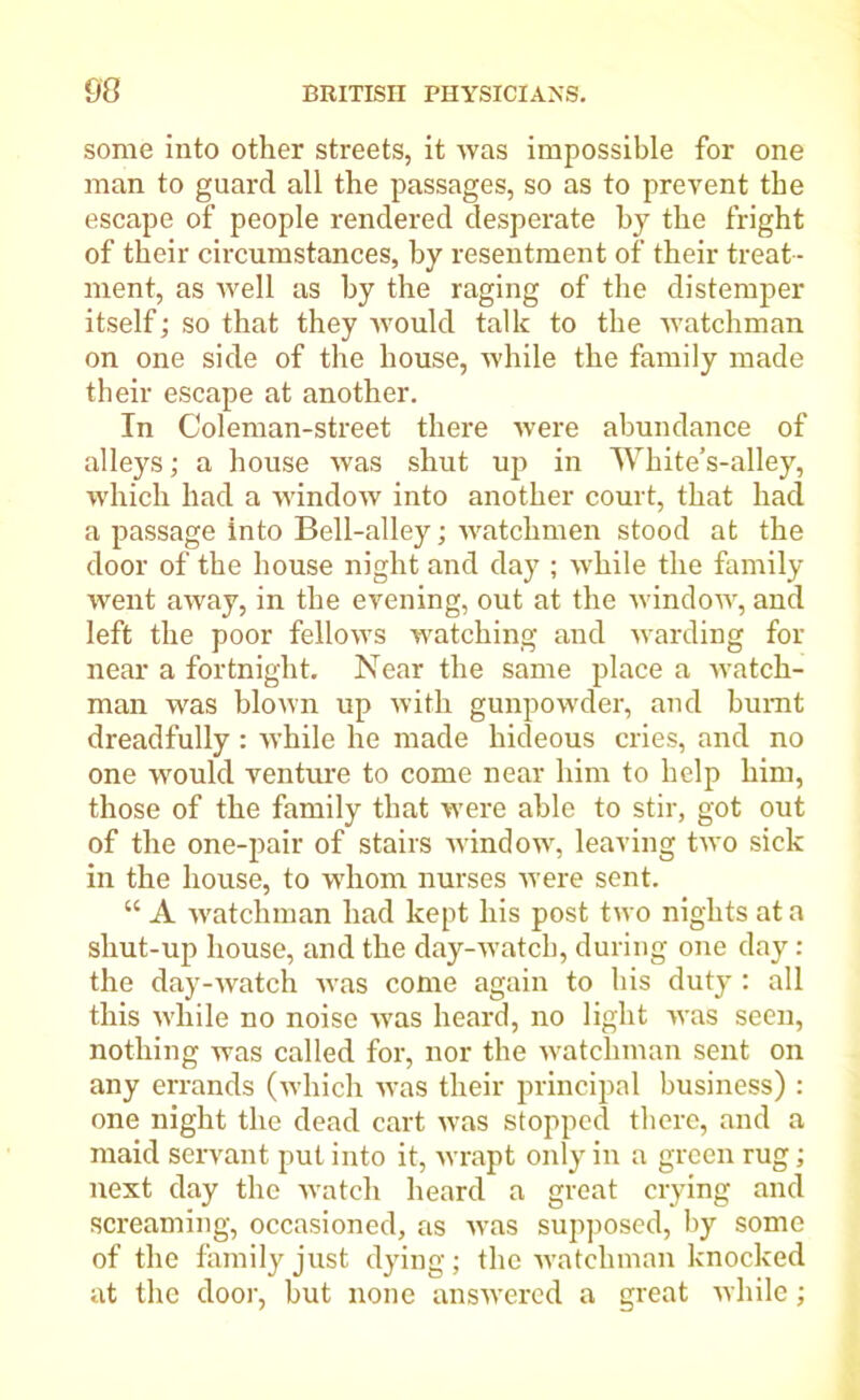 some into other streets, it was impossible for one man to guard all the passages, so as to prevent the escape of people rendered desperate by the fright of their circumstances, by resentment of their treat- ment, as ivell as by the raging of the distemper itself; so that they would talk to the watchman on one side of the house, while the family made their escape at another. In Coleman-street there were abundance of alleys; a house was shut up in White’s-alley, which had a window into another court, that had a passage into Bell-alley; watchmen stood at the door of the house night and day ; while the family went away, in the evening, out at the window, and left the poor fellows watching and warding for near a fortnight. Near the same place a watch- man was blown up with gunpowder, and burnt dreadfully: while he made hideous cries, and no one would venture to come near him to help him, those of the family that were able to stir, got out of the one-pair of stairs window, leaving two sick in the house, to whom nurses were sent. “ A watchman had kept his post two nights at a shut-up house, and the day-watch, during one day: the day-watch was come again to his duty : all this while no noise was heard, no light was seen, nothing was called for, nor the watchman sent on any errands (which was their principal business) : one night the dead cart was stopped there, and a maid servant put into it, wrapt only in a green rug; next day the watch heard a great crying and screaming, occasioned, as was supposed, by some of the family just dying; the watchman knocked at the door, hut none answered a great while;