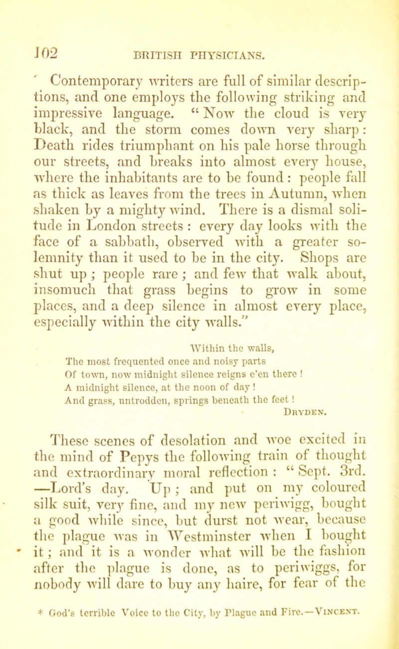 Contemporary writers are full of similar descrip- tions, and one employs the following striking and impressive language. “ Now the cloud is very black, and the storm comes down very sharp: Death rides triumphant on his pale horse through our streets, and breaks into almost every house, where the inhabitants are to he found: people fall as thick as leaves from the trees in Autumn, when shaken by a mighty wind. There is a dismal soli- tude in London streets : every day looks with the face of a sabbath, observed with a greater so- lemnity than it used to he in the city. Shops are shut up ; people rare; and few that walk about, insomuch that grass begins to grow in some places, and a deep silence in almost every place, especially within the city walls.” Within the walls. The most frequented once and noisy parts Of town, now midnight silence reigns e’en there ! A midnight silence, at the noon of day ! And grass, untrodden, springs beneath the feet! DnYDEN. These scenes of desolation and woe excited in the mind of Pepys the following train of thought and extraordinary moral reflection : “ Sept. 3rd. —Lord’s day. Up ; and put on my coloured silk suit, very fine, and my new periwigg, bought a good while since, but durst not wear, because the plague was in Westminster when I bought it; and it is a wonder what will he the fashion after the plague is done, as to periwiggs, for nobody will dare to buy any haire, for fear of the * God's terrible Voice to the City, by Plague and Fire.—Vincent.