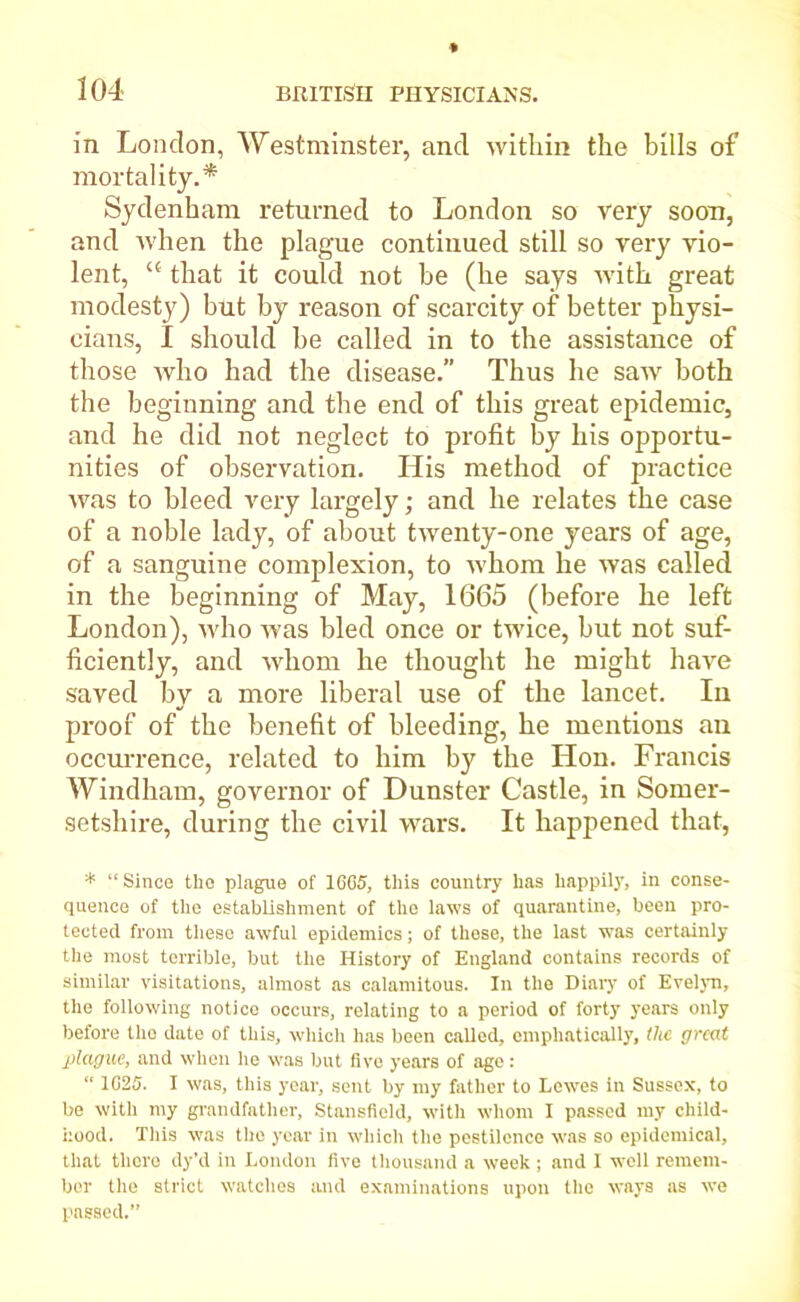 in London, Westminster, and within the bills of mortality.* Sydenham returned to London so very soon, and when the plague continued still so very vio- lent, “ that it could not be (he says with great modesty) but by reason of scarcity of better physi- cians, I should be called in to the assistance of those who had the disease.” Thus he saw both the beginning and the end of this great epidemic, and he did not neglect to profit by his opportu- nities of observation. His method of practice was to bleed very largely; and he relates the case of a noble lady, of about twenty-one years of age, of a sanguine complexion, to whom he was called in the beginning of May, 1665 (before he left London), who was bled once or twice, but not suf- ficiently, and whom he thought he might have saved by a more liberal use of the lancet. In proof of the benefit of bleeding, he mentions an occurrence, related to him by the Hon. Francis Windham, governor of Dunster Castle, in Somer- setshire, during the civil wars. It happened that, * “ Since the plague of 16G5, this country has happily, in conse- quence of the establishment of the laws of quarantine, been pro- tected from these awful epidemics; of these, the last was certainly the most terrible, but the History of England contains records of similar visitations, almost as calamitous. In the Diary of Evelyn, the following notice occurs, relating to a period of forty years only before the date of this, which has been called, emphatically, the great plague, and when he was but five years of age : “ 1G25. I was, this year, sent by my father to Lewes in Sussex, to be with my grandfather, Stansfleld, with whom I passed my child- hood. This was the year in which the pestilence was so epidemical, that there dy’d in London five thousand a week ; and I well remem- ber the strict watches and examinations upon the ways as we passed.”