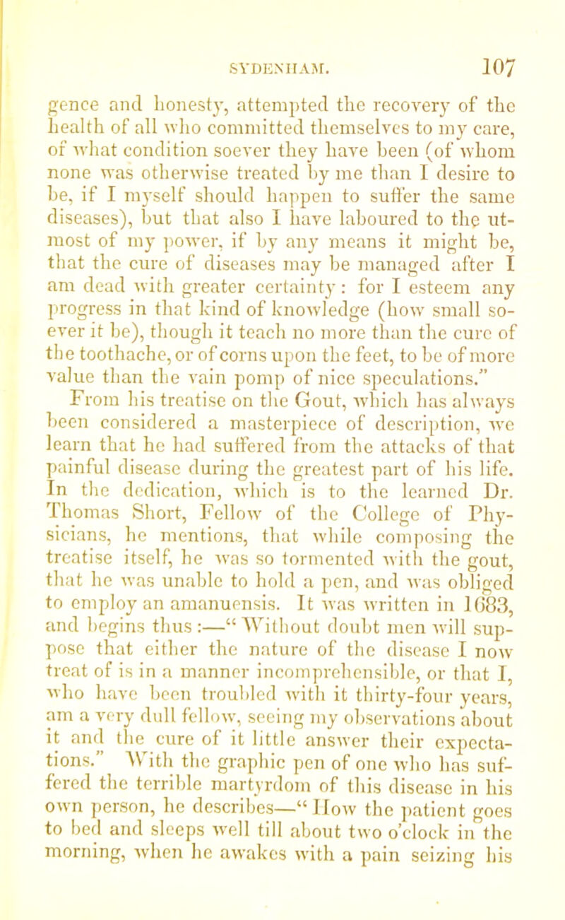 gence and honesty, attempted the recovery of the health of all who committed themselves to my care, of what condition soever they have been (of whom none was otherwise treated hy me than I desire to he, if I myself should happen to suffer the same diseases), but that also I have laboured to the ut- most of my power, if by any means it might be, that the cure of diseases may be managed after I am dead with greater certainty: for I esteem any progress in that kind of knowledge (bow small so- ever it be), though it teach no more than the cure of the toothache, or of corns upon the feet, to be of more value than the vain pomp of nice speculations.” From his treatise on the Gout, which has always been considered a masterpiece of description, wre learn that he had suffered from the attacks of that painful disease during the greatest part of his life. In the dedication, which is to the learned Dr. Thomas Short, Fellow of the College of Phy- sicians, he mentions, that while composing the treatise itself, he was so tormented with the gout, that he was unable to hold a pen, and was obliged to employ an amanuensis. It was written in 1083, and begins thus :—“ Without doubt men will sup- pose that either the nature of the disease I now treat of is in a manner incomprehensible, or that I, who have been troubled with it thirty-four years, am a very dull fellow, seeing my observations about it and the cure of it little answer their expecta- tions.” With the graphic pen of one who has suf- fered the terrible martyrdom of this disease in his own person, he describes—“ How the patient goes to bed and sleeps well till about two o’clock in the morning, when lie awakes with a pain seizing his