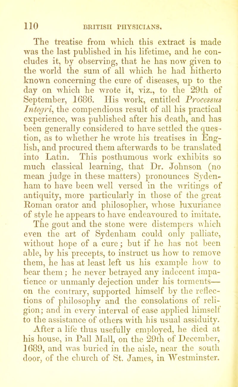 The treatise from which this extract is made was the last published in his lifetime, and he con- cludes it, by observing, that he has now given to the world the sum of all which he had hitherto known concerning the cure of diseases, up to the day on which he wrote it, viz., to the 29th of September, 1686. His work, entitled Processus Integri, the compendious result of all his practical experience, was published after his death, and has been generally considered to have settled the ques - tion, as to whether he wrote his treatises in Eng- lish, and procured them afterwards to be translated into Latin. This posthumous work exhibits so much classical learning, that Dr. Johnson (no mean judge in these matters) pronounces Syden- ham to have been well versed in the writings of antiquity, more particularly in those of the great Roman orator and philosopher, whose luxuriance of style he appears to have endeavoured to imitate. The gout and the stone were distempers which even the art of Sydenham could only palliate, without hope of a cure; but if he has not been able, by his precepts, to instruct us how to remove them, he has at least left us his example how to bear them ; he never betrayed any indecent impa- tience or unmanly dejection under his torments— on the contrary, supported himself by the reflec- tions of philosophy and the consolations of reli- gion; and in every interval of ease applied himself to the assistance of others with his usual assiduity. After a life thus usefully employed, he died at his house, in Pall Mall, on the 29th of December, 1689, and was buried in the aisle, near the south door, of the church of St. James, in Westminster.