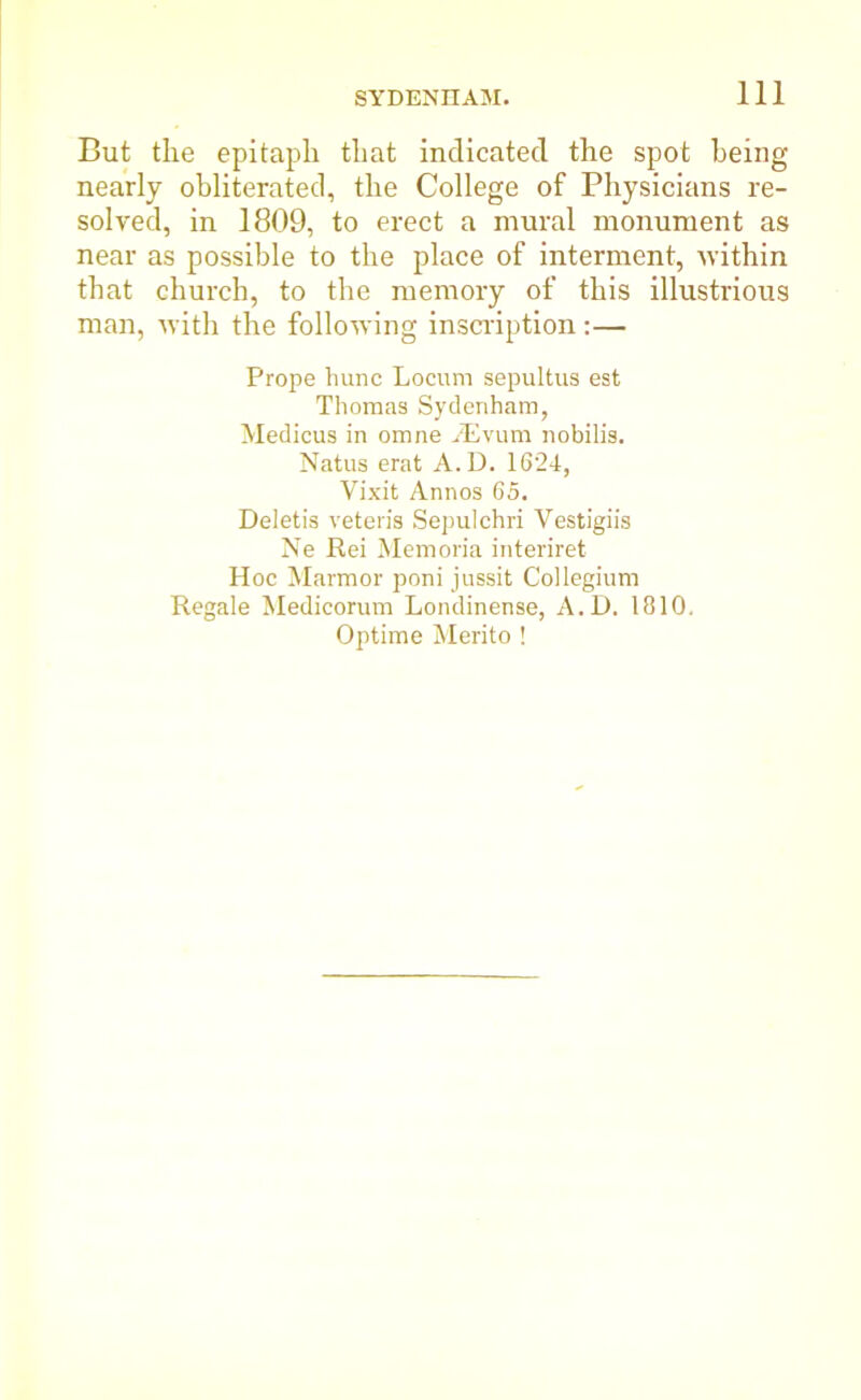 But the epitaph that indicated the spot being nearly obliterated, the College of Physicians re- solved, in 1809, to erect a mural monument as near as possible to the place of interment, within that church, to the memory of this illustrious man, with the following inscription:— Prope hunc Locum sepultus est Thomas Sydenham, Medicus in omne AEvum nobilis. Natus erat A.D. 1624, Vixit Annos 65. Deletis veteris Sepulchri Yestigiis Ne Rei Memoria interiret Hoc Marmor poni jussit Collegium Regale Medicorum Londinense, A.D. 1810. Optime Merito !