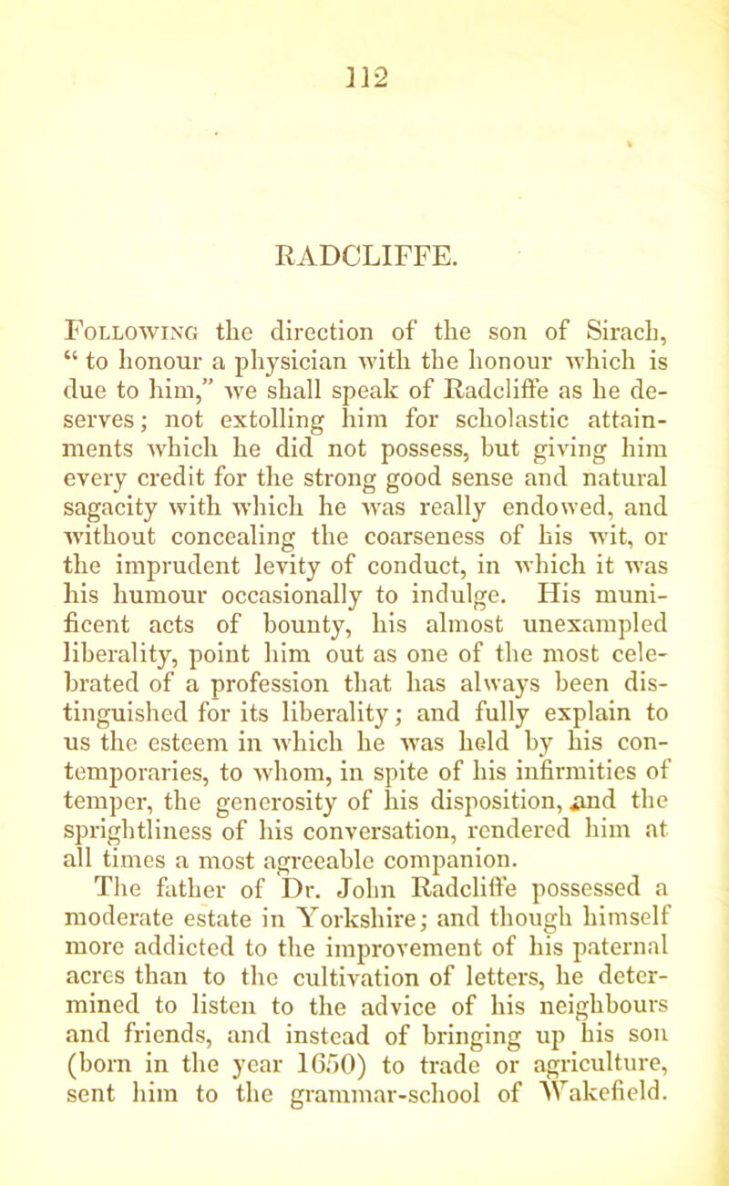 RADCLIFFE. Following the direction of the son of Sirach, “ to honour a physician with the honour which is due to him,” we shall speak of Radcliffe as he de- serves ; not extolling him for scholastic attain- ments which he did not possess, but giving him every credit for the strong good sense and natural sagacity with which he Avas really endowed, and Avithout concealing the coarseness of his wit, or the imprudent leAuty of conduct, in Avhich it was his humour occasionally to indulge. His muni- ficent acts of bounty, his almost unexampled liberality, point him out as one of the most cele- brated of a profession that has always been dis- tinguished for its liberality; and fully explain to us the esteem in Avhich he AAras held by his con- temporaries, to Avhom, in spite of his infirmities of temper, the generosity of his disposition, .and the sprightliness of his conversation, rendered him at all times a most agreeable companion. The father of Dr. John Radcliffe possessed a moderate estate in Yorkshire; and though himself more addicted to the improvement of his paternal acres than to the cultivation of letters, he deter- mined to listen to the advice of his neighbours and friends, and instead of bringing up his son (born in the year 1650) to trade or agriculture, sent him to the grammar-school of Wakefield.