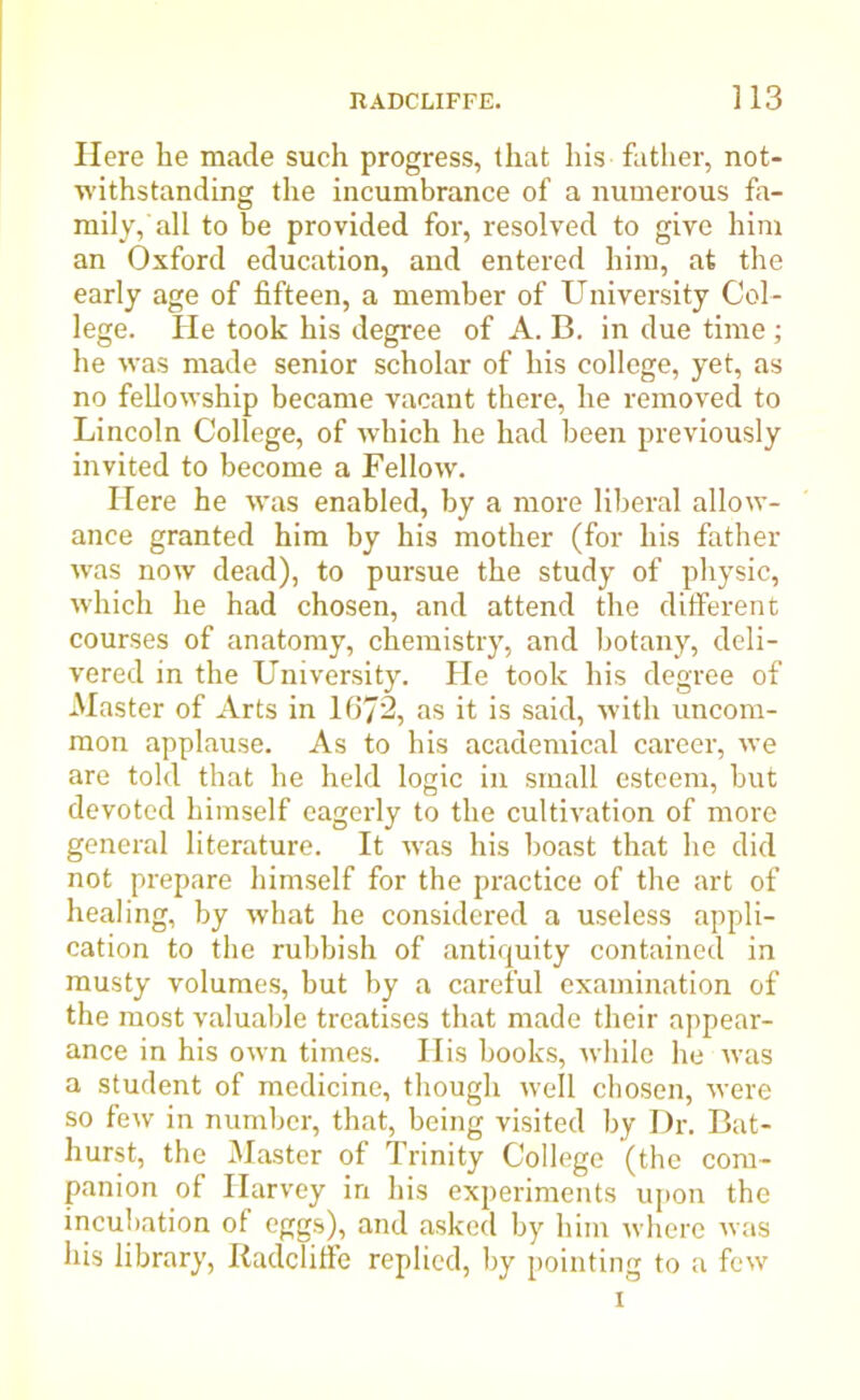 Here he made such progress, that his father, not- withstanding the incumbrance of a numerous fa- mily,'all to be provided for, resolved to give him an Oxford education, and entered him, at the early age of fifteen, a member of University Col- lege. He took his degree of A. B. in due time; he was made senior scholar of his college, yet, as no fellowship became vacant there, he removed to Lincoln College, of which he had been previously invited to become a Fellow. Here he was enabled, by a more liberal allow- ance granted him by his mother (for his father was now dead), to pursue the study of physic, which he had chosen, and attend the different courses of anatomy, chemistry, and botany, deli- vered in the University. He took his degree of Master of Arts in 1672, as it is said, with uncom- mon applause. As to his academical career, we are told that he held logic in small esteem, hut devoted himself eagerly to the cultivation of more general literature. It was his boast that he did not prepare himself for the practice of the art of healing, by what he considered a useless appli- cation to the rubbish of antiquity contained in musty volumes, but by a careful examination of the most valuable treatises that made their appear- ance in his own times. His hooks, while lie was a student of medicine, though well chosen, were so few in number, that, being visited by Dr. Bat- hurst, the Master of Trinity College (the com- panion of Harvey in his experiments upon the incubation of eggs), and asked by him where was his library, Radcliffe replied, by pointing to a few i