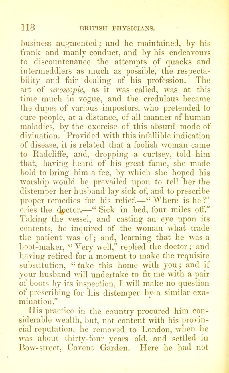 business augmented; and he maintained, by bis frank and manly conduct, and by his endeavours to discountenance the attempts of quacks and intermeddlers as much as possible, the respecta- bility and fair dealing of his profession. The art of uroscopie, as it was called, was at this time much in vogue, and the credulous became the dupes of various impostors, who pretended to cure people, at a distance, of all manner of human maladies, by the exercise of this absurd mode of divination. Provided with this infallible indication of disease, it is related that a foolish woman came to Radcliffe, and, dropping a curtsey, told him that, having heard of his great fame, she made bold to bring him a fee, by which she hoped his worship would be prevailed upon to tell her the distemper her husband lay sick ofi, and to prescribe proper remedies for his relief.—“ Where is he ?” cries the doctor.—“ Sick in bed, four miles off.” Taking the vessel, and casting an eye upon its contents, he inquired of the woman what trade the patient was of; and, learning that he was a boot-maker, “Very well,” replied the doctor; and having retired for a moment to make the requisite substitution, “ take this home with you; and if your husband will undertake to fit me with a pair of boots by its inspection, I will make no question of prescribing for his distemper by-a similar exa- mination.” His practice in the country procured him con- siderable wealth, but, not content with his provin- cial reputation, he removed to London, when he was about thirty-four years old, and settled in Bow-street, Covent Garden. Here he had not