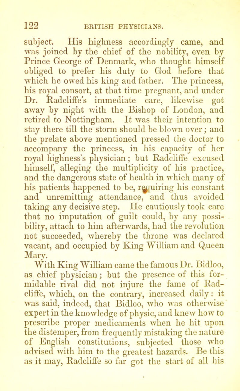 subject. His highness accordingly came, and was joined by the chief of the nobility, even by Prince George of Denmark, who thought himself obliged to prefer his duty to God before that which he owed his king and father. The princess, his royal consort, at that time pregnant, and under Dr. Radcliffe’s immediate care, likewise got away by night with the Bishop of London, and retired to Nottingham. It was their intention to stay there till the storm should be blown over ; and the prelate above mentioned pressed the doctor to accompany the princess, in his capacity of her royal highness’s physician; but Radcliffe excused himself, alleging the multiplicity of his practice, and the dangerous state of health in which many of his patients happened to be, repairing his constant and unremitting attendance, and thus avoided taking any decisive step. He cautiously took care that no imputation of guilt could, by any possi- bility, attach to him afterwards, had the revolution not succeeded, whereby the throne was declared vacant, and occupied by King William and Queen Mary. With King William came the famous Dr. Bidloo, as chief physician; but the presence of this for- midable rival did not injure the fame of Rad- cliffe, which, on the contrary, increased daily: it was said, indeed, that Bidloo, who was otherwise expert in the knowledge of physic, and knew how to prescribe proper medicaments when he hit upon the distemper, from frequently mistaking the nature of English constitutions, subjected those who advised with him to the greatest hazards. Be this as it may, Radcliffe so far got the start of all his