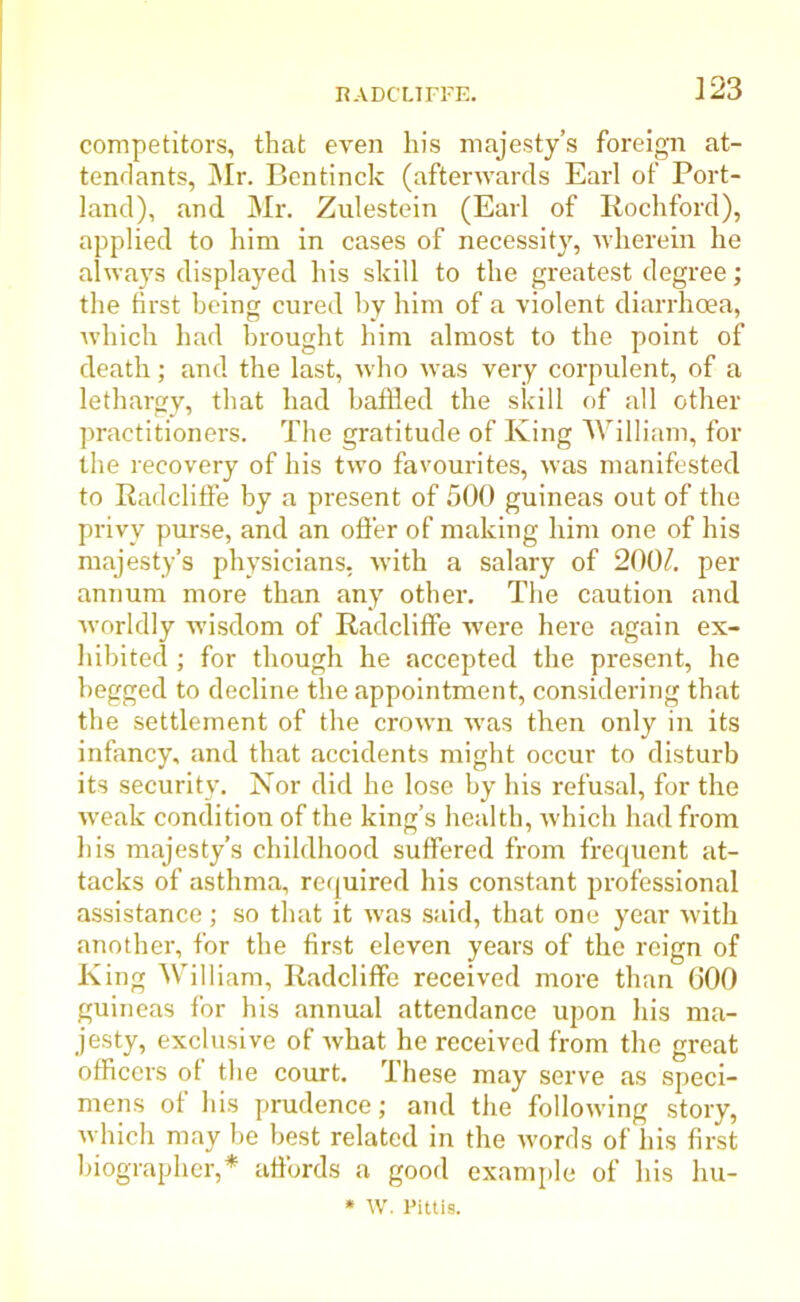 competitors, that even his majesty’s foreign at- tendants, Mr. Bentinck (afterwards Earl of Port- land), and Mr. Zulestein (Earl of Rockford), applied to him in cases of necessity, wherein he always displayed his skill to the greatest degree; the first being cured by him of a violent diarrhoea, which had brought him almost to the point of death; and the last, who was very corpulent, of a lethargy, that had baffled the skill of all other practitioners. The gratitude of King William, for the recovery of his two favourites, was manifested to Radcliffe by a present of 500 guineas out of the privy purse, and an offer of making him one of his majesty’s physicians, with a salary of 200/. per annum more than any other. The caution and worldly wisdom of Radcliffe were here again ex- hibited ; for though he accepted the present, he begged to decline the appointment, considering that the settlement of the crown was then only in its infancy, and that accidents might occur to disturb its security. Nor did he lose by his refusal, for the weak condition of the king’s health, which had from his majesty’s childhood suffered from frequent at- tacks of asthma, required his constant professional assistance; so that it was said, that one year with another, for the first eleven years of the reign of King William, Radcliffe received more than 600 guineas for his annual attendance upon his ma- jesty, exclusive of what he received from the great officers ol the court. These may serve as speci- mens of his prudence; and the following story, which may be best related in the words of his first biographer,* affords a good example of his hu- * W. Pittis.