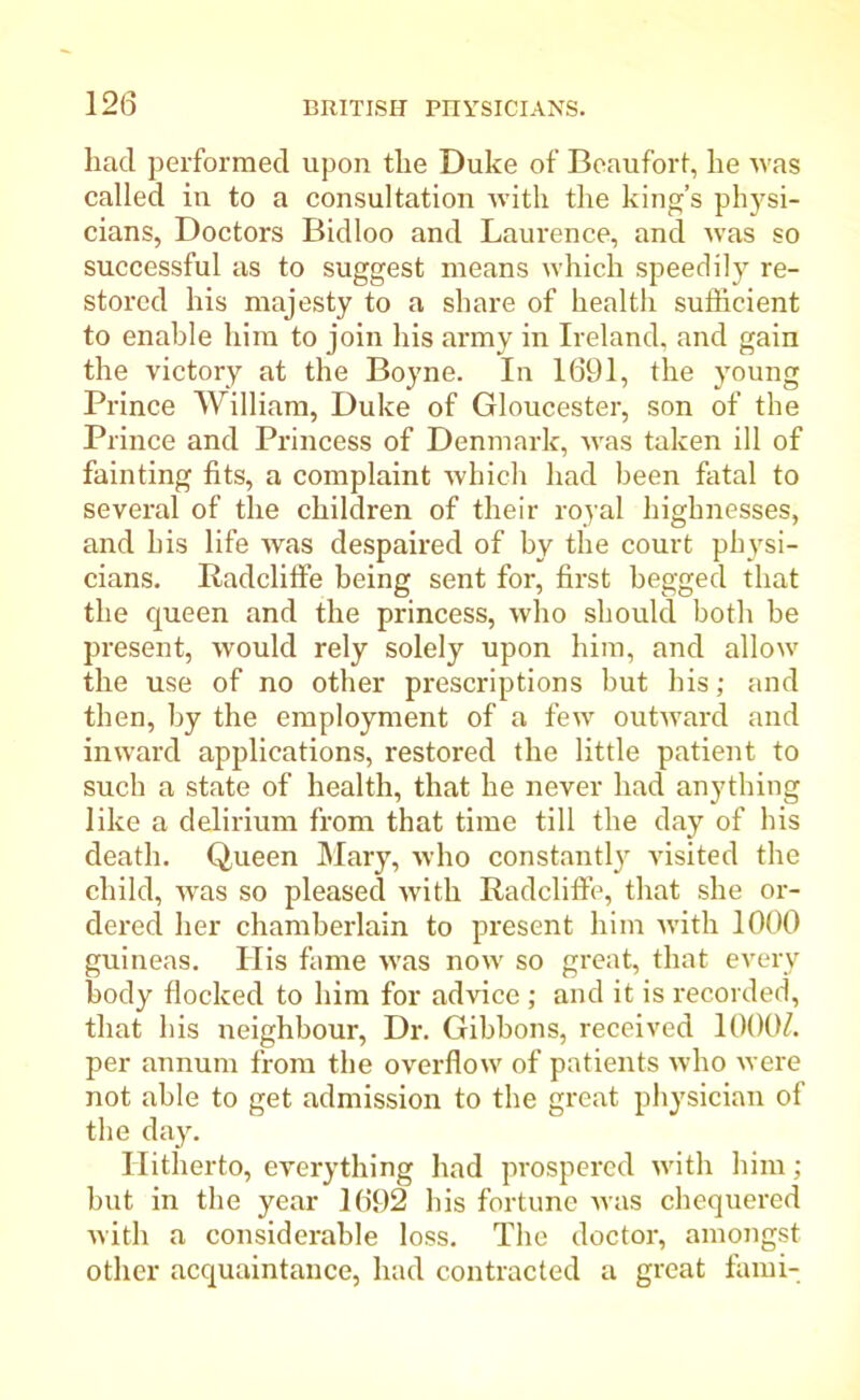 had performed upon the Duke of Beaufort, he was called in to a consultation with the king’s physi- cians, Doctors Bidloo and Laurence, and was so successful as to suggest means which speedily re- stored his majesty to a share of health sufficient to enable him to join his army in Ireland, and gain the victory at the Boyne. In 1691, the young Prince William, Duke of Gloucester, son of the Prince and Princess of Denmark, was taken ill of fainting fits, a complaint which had been fatal to several of the children of their royal highnesses, and his life was despaired of by the court physi- cians. Baddifi'e being sent for, first begged that the ejueen and the princess, who should both be present, would rely solely upon him, and allow the use of no other prescriptions but his; and then, by the employment of a few outward and inward applications, restored the little patient to such a state of health, that he never had anything like a delirium from that time till the day of his death. Queen Mary, who constantly visited the child, was so pleased with Radclifib, that she or- dered her chamberlain to present him with 1000 guineas. His fame was now so great, that every body flocked to him for advice ; and it is recorded, that his neighbour, Dr. Gibbons, received 1000Z. per annum from the overflow of patients who were not able to get admission to the great physician of the day. Hitherto, everything had prospered with him; but in the year 1692 his fortune was chequered with a considerable loss. The doctor, amongst other acquaintance, had contracted a great fami-