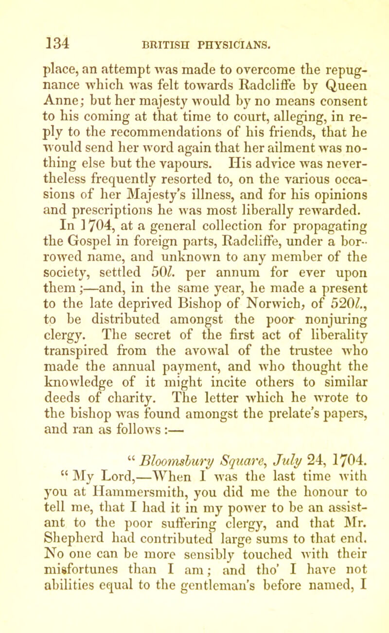 place, an attempt was made to overcome tlie repug- nance which was felt towards Radcliffe by Queen Anne; hut her majesty would by no means consent to his coming at that time to court, alleging, in re- ply to the recommendations of his friends, that he would send her word again that her ailment was no- thing else but the vapours. His advice was never- theless frequently resorted to, on the various occa- sions of her Majesty’s illness, and for his opinions and prescriptions he was most liberally rewarded. In 1704, at a general collection for propagating the Gospel in foreign parts, Radcliffe, under a bor- rowed name, and unknown to any member of the society, settled 50£ per annum for ever upon them;—and, in the same year, he made a present to the late deprived Bishop of Norwich, of 5201., to he distributed amongst the poor nonjuring clergy. The secret of the first act of liberality transpired from the avowal of the trustee who made the annual payment, and who thought the knowledge of it might incite others to similar deeds of charity. The letter -which he wrote to the bishop was found amongst the prelate’s papers, and ran as follows:— “ jBloomsbury Square, July 24, 1704. “ My Lord,—When I was the last time with you at Hammersmith, you did me the honour to tell me, that I had it in my power to be an assist- ant to the poor suffering clergy, and that Mr. Shepherd had contributed large sums to that end. No one can he more sensibly touched with their misfortunes than I am; and tho’ I have not abilities equal to the gentleman’s before named, I