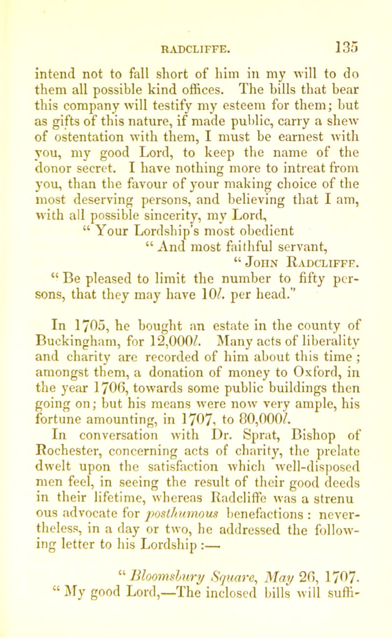 intend not to fall short of him in my will to do them all possible kind offices. The bills that bear this company will testify my esteem for them; but as gifts of this nature, if made public, carry a shew of ostentation with them, I must be earnest with you, my good Lord, to keep the name of the donor secret. I have nothing more to intreat from you, than the favour of your making choice of the most deserving persons, and believing that I am, with all possible sincerity, my Lord, “ Your Lordship’s most obedient “ And most faithful servant, “ John Radcliffe. “ Be pleased to limit the number to fifty per- sons, that they may have 10/. per head.” In 1705, he bought an estate in the county of Buckingham, for 12,000/. Many acts of liberality and charity are recorded of him about this time ; amongst them, a donation of money to Oxford, in the year 1706, towards some public buildings then going on; but his means were now very ample, his fortune amounting, in 1707-, to 80,000/. In conversation with Dr. Sprat, Bishop of Rochester, concerning acts of charity, the prelate dwelt upon the satisfaction which well-disposed men feel, in seeing the result of their good deeds in their lifetime, whereas Radcliffe was a strenu ous advocate for posthumous benefactions : never- theless, in a day or two, he addressed the follow- ing letter to his Lordship :— “ Bloomsbury Square, May 26, 1707- “ My good Lord,—The inclosed bills will suffi-