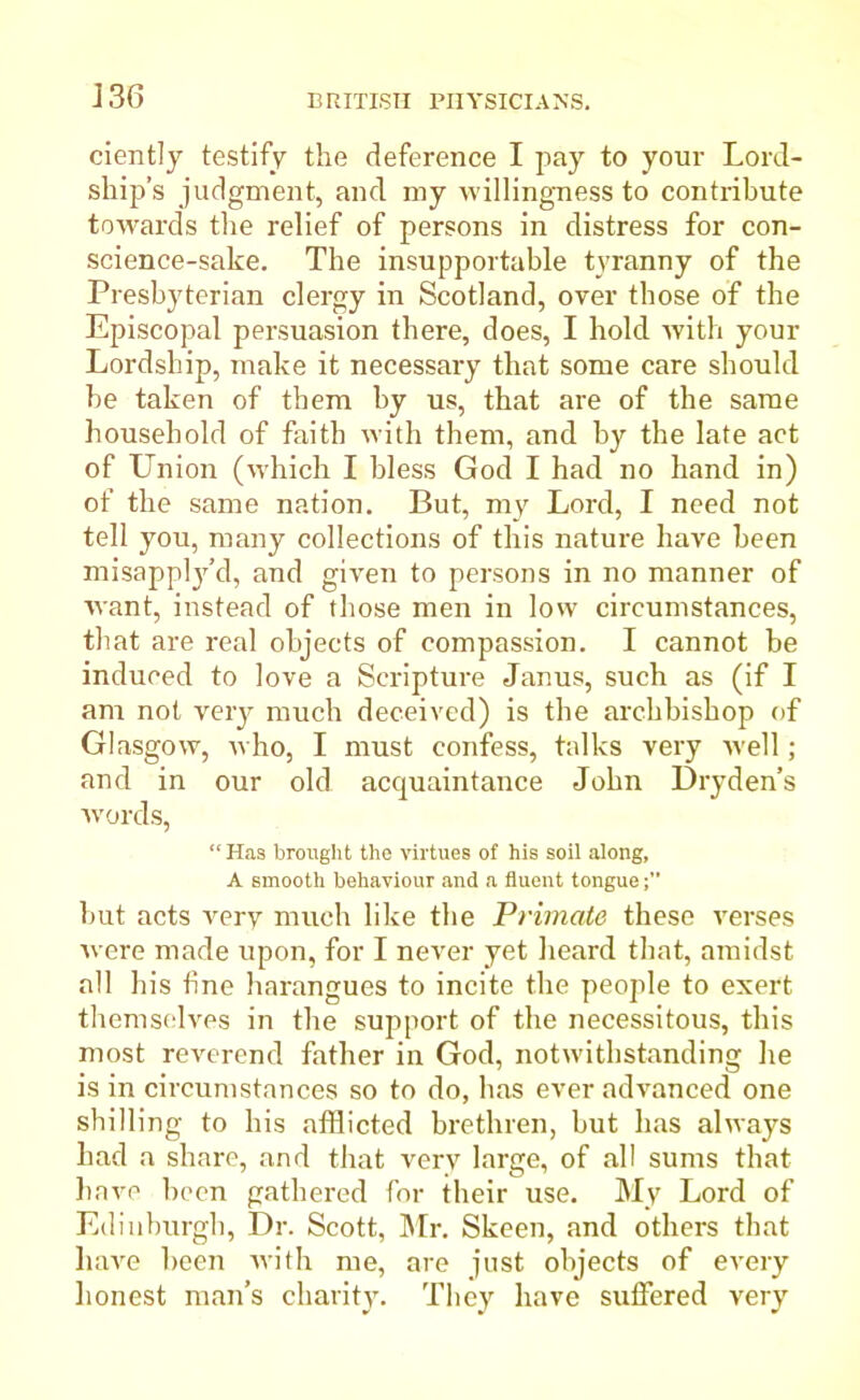 J36 ciently testify the deference I pay to your Lord- ship’s judgment, and my willingness to contribute towards the relief of persons in distress for con- science-sake. The insupportable tyranny of the Presbyterian clergy in Scotland, over those of the Episcopal persuasion there, does, I hold with your Lordship, make it necessary that some care should be taken of them by us, that are of the same household of faith with them, and by the late act of Union (which I bless God I had no hand in) of the same nation. But, my Lord, I need not tell you, many collections of this nature have been misapply’d, and given to persons in no manner of want, instead of those men in low circumstances, that are real objects of compassion. I cannot be induced to love a Scripture Janus, such as (if I am not very much deceived) is the archbishop of Glasgow, who, I must confess, talks very well; and in our old acquaintance John Dryden’s words, “ Has brought the virtues of his soil along, A smooth behaviour and a fluent tongue but acts very much like the Primate these verses were made upon, for I never yet heard that, amidst all his tine harangues to incite the people to exert themselves in the support of the necessitous, this most reverend father in God, notwithstanding he is in circumstances so to do, has ever advanced one shilling to his afflicted brethren, but has always had a share, and that very large, of all sums that have been gathered for their use. My Lord of Edinburgh, Dr. Scott, Mr. Skeen, and others that have been with me, are just objects of every honest man’s charity. They have suifered very