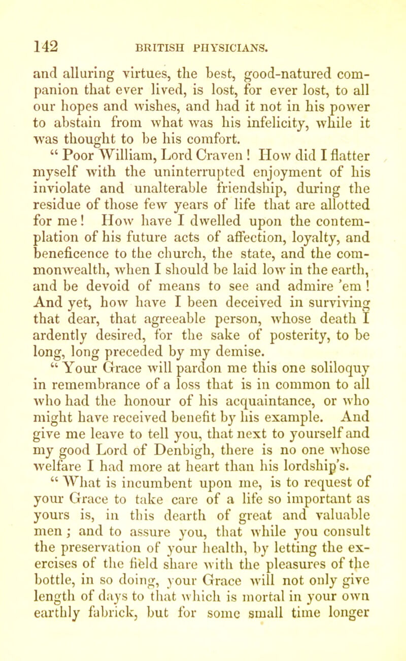 and alluring virtues, the best, good-natured com- panion that ever lived, is lost, for ever lost, to all our hopes and wishes, and had it not in his power to abstain from what was his infelicity, while it was thought to he his comfort. “ Poor William, Lord Craven ! How did I flatter myself with the uninterrupted enjoyment of his inviolate and unalterable friendship, during the residue of those few years of life that are allotted for me! How have I dwelled upon the contem- plation of his future acts of affection, loyalty, and beneficence to the church, the state, and the com- monwealth, when I should be laid low in the earth, and be devoid of means to see and admire ’em ! And yet, how have I been deceived in surviving that dear, that agreeable person, whose death I ardently desired, for the sake of posterity, to be long, long preceded by my demise. “ Your Grace will pardon me this one soliloquy in remembrance of a loss that is in common to all who had the honour of his acquaintance, or who might have received benefit by his example. And give me leave to tell you, that next to yourself and my good Lord of Denbigh, there is no one whose welfare I had more at heart than his lordship’s. “ What is incumbent upon me, is to request of your Grace to take care of a life so important as yours is, in this dearth of great and valuable men; and to assure you, that while you consult the preservation of your health, by letting the ex- ercises of the fi'eld share with the pleasures of the bottle, in so doing, your Grace will not only give length of days to that which is mortal in your own earthly fabrick, but for some small time longer