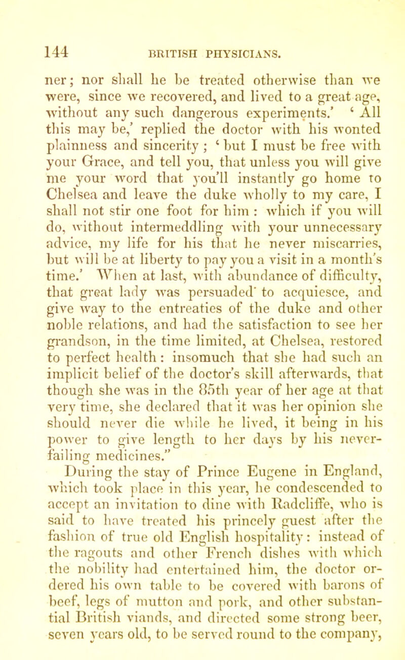 ner; nor shall lie be treated otherwise than we were, since we recovered, and lived to a great age, without any such dangerous experiments.’ ‘ All this may be,’ replied the doctor with his wonted plainness and sincerity ; ‘ but I must be free with your Grace, and tell you, that unless you will give me your word that you’ll instantly go home to Chelsea and leave the duke wholly to my care, I shall not stir one foot for him : which if you will do, without intermeddling with your unnecessary advice, my life for his that he never miscarries, but will be at liberty to pay you a visit in a month’s time.’ When at last, with abundance of difficulty, that great lady was persuaded' to acquiesce, and give way to the entreaties of the duke and other noble relations, and had the satisfaction to see her grandson, in the time limited, at Chelsea, restored to perfect health : insomuch that she had such an implicit belief of the doctor’s skill afterwards, that though she was in the 85th year of her age at that very time, she declared that it was her opinion she should never die while he lived, it being in his power to give length to her days by his never- failing medicines.” During the stay of Prince Eugene in England, which took place in this year, he condescended to accept an invitation to dine with Radcliffe, who is said to have treated his princely guest after the fashion of true old English hospitality: instead of the ragouts and other French dishes with which the nobility bad entertained him, the doctor or- dered his own table to be covered with barons of beef, legs of mutton and pork, and other substan- tial British viands, and directed some strong beer, seven years old, to be served round to the company,