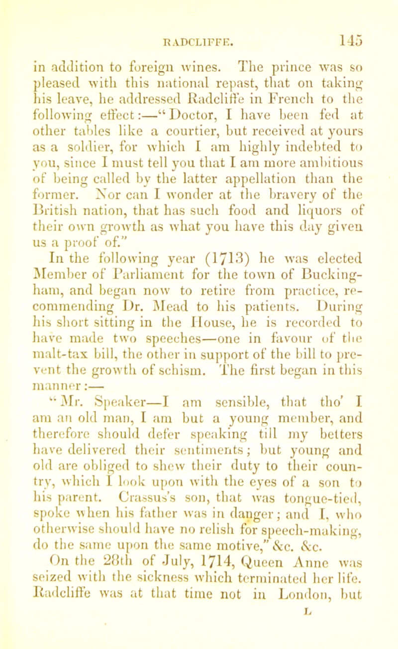 in addition to foreign wines. The prince was so pleased with this national repast, that on taking his leave, he addressed Radcliffe in French to the following effect:—“ Doctor, I have been fed at other tables like a courtier, but received at yours as a soldier, for which I am highly indebted to you, since I must tell you that I am more ambitious of being called by the latter appellation than the former. Nor can I wonder at the bravery of the British nation, that has such food and liquors of their own growth as what you have this day given us a proof of.” In the following year (1713) he was elected Member of Parliament for the town of Bucking- ham, and began now to retire from practice, re- commending Dr. Mead to his patients. During his short sitting in the House, he is recorded to have made two speeches—one in favour of the malt-tax bill, the other in support of the bill to pre- vent the growth of schism. The first began in this manner:— “ Mr. Speaker—I am sensible, that tho’ I am an old man, I am but a young member, and therefore should defer speaking till my betters have delivered their sentiments; but young and old are obliged to shew their duty to their coun- try, which I look upon with the eyes of a son to his parent. Crassus’s son, that was tongue-tied, spoke when his father was in danger; and I, who otherwise should have no relish for speech-making, do the same upon the same motive,” &c. &c. On the 28th of July, 1714, Queen Anne was seized with the sickness which terminated her life. Radcliffe was at that time not in London, but L