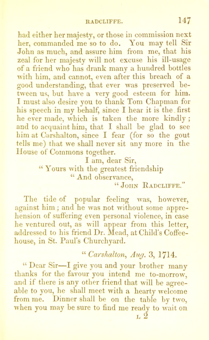 had either her majesty, or those in commission next her, commanded me so to do. You may tell Sir John as much, and assure him from me, that his zeal for her majesty will not excuse his ill-usage of a friend who has drank many a hundred bottles with him, and cannot, even after this breach of a good understanding, that ever was preserved be- tween us, hut have a very good esteem for him. I must also desire you to thank Tom Chapman for his speech in my behalf, since I hear it is the first he ever made, which is taken the more kindly ; and to acquaint him, that I shall he glad to see him at Carshalton, since I fear (for so the gout tells me) that we shall never sit any more in the House of Commons together. I am, dear Sir, “ Yours with the greatest friendship “ And observance, “ John Radcliffe.” The tide of popular feeling was, however, against him ; and he was not without some appre- hension of suffering even personal violence, in case he ventured out, as will appear from this letter, addressed to his friend Dr. Mead, at Child’s Coffee- house, in St. Paul’s Churchyard. “ Carshalton, Aug. 3, \^\A. “ Dear Sir—I give you and your brother many thanks for the favour you intend me to-morrow, and if there is any other friend that will be agree- able to you, he shall meet with a hearty welcome from me. Dinner shall be on the table by two, when you may be sure to find me ready to wait on