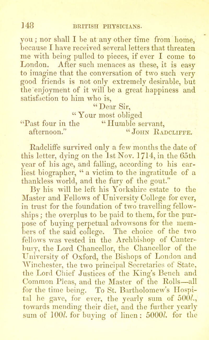 348 you ; nor shall I be at any other time from home, because I have received several letters that threaten me with being pulled to pieces, if ever I come to London. After such menaces as these, it is easy to imagine that the conversation of two such very good friends is not only extremely desirable, hut the enjoyment of it will be a great happiness and satisfaction to him ivho is, “ Dear Sir, “ Your most obliged “Past four in the “ Humble servant, afternoon.” “ John Radcliffe. Radcliffe survived only a few months the date of this letter, dying on the 1st Nov. 1714, in the 65th year of his age, and falling, according to his ear- liest biographer, “ a victim to the ingratitude of a thankless world, and the fury of the gout.” By his will he left his Yorkshire estate to the Master and Fellows of University College for ever, in trust for the foundation of two travelling fellow- ships ; the overplus to be paid to them, for the pur- pose of buying perpetual advowsons for the mem- bers of the said college. The choice of the two fellows was vested in the Archbishop of Canter- bury, the Lord Chancellor, the Chancellor of the University of Oxford, the Bishops of London and Winchester, the two principal Secretaries of State, the Lord Chief Justices of the King’s Bench and Common Pleas, and the Master of the Rolls—all for the time being. To St. Bartholomew’s Hospi- tal he gave, for ever, the yearly sum of 500/., towards mending their diet, and the further yearly- sum of 100/. for buying of linen: 5000/. for the