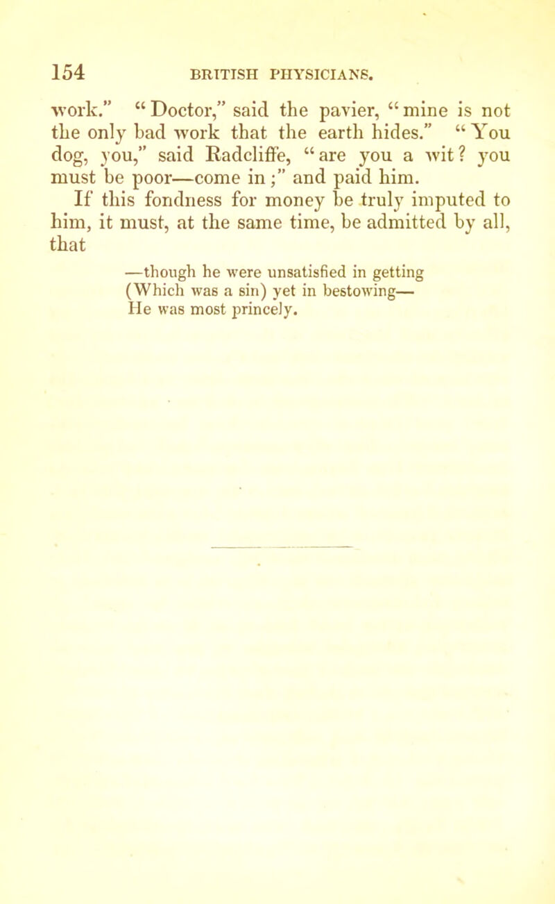 work.” “ Doctor,” said the pavier, “ mine is not the only had work that the earth hides.” “You dog, you,” said Radcliffe, “are you a wit? you must be poor—come inand paid him. If this fondness for money he truly imputed to him, it must, at the same time, be admitted by all, that —though he were unsatisfied in getting (Which was a sin) yet in bestowing— He was most princely.