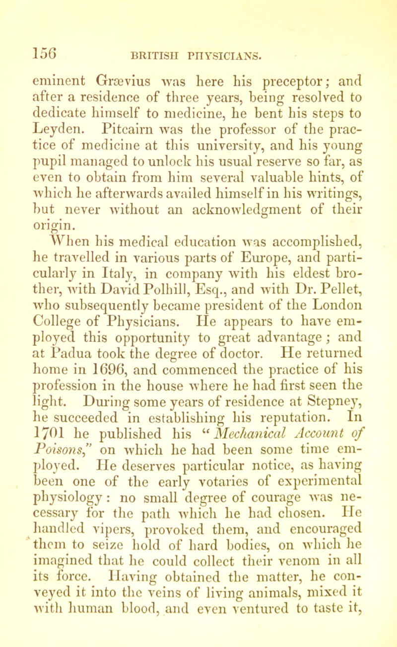 eminent Grtevius was here his preceptor; and after a residence of three years, being resolved to dedicate himself to medicine, he bent his steps to Leyden. Pitcairn was the professor of the prac- tice of medicine at this university, and his young pupil managed to unlock his usual reserve so far, as even to obtain from him several valuable hints, of which he afterwards availed himself in his writings, hut never without an acknowledgment of their origin. When his medical education was accomplished, he travelled in various parts of Europe, and parti- cularly in Italy, in company with his eldest bro- ther, with David Polhill, Esq., and with Dr. Pellet, who subsequently became president of the London College of Physicians. lie appears to have em- ployed this opportunity to great advantage; and at Padua took the degree of doctor. He returned home in 1696, and commenced the practice of his profession in the house where he had first seen the light. During some years of residence at Stepney, he succeeded in establishing his reputation. In 1761 he published his ‘■‘Mechanical Account of Poisons,” on which he had been some time em- ployed. He deserves particular notice, as having been one of the early votaries of experimental physiology: no small degree of courage was ne- cessary for the path which he had chosen. He handled vipers, provoked them, and encouraged them to seize hold of hard bodies, on which he imagined that he could collect their venom in all its force. Having obtained the matter, he con- veyed it into the veins of living animals, mixed it with human blood, and even ventured to taste it,