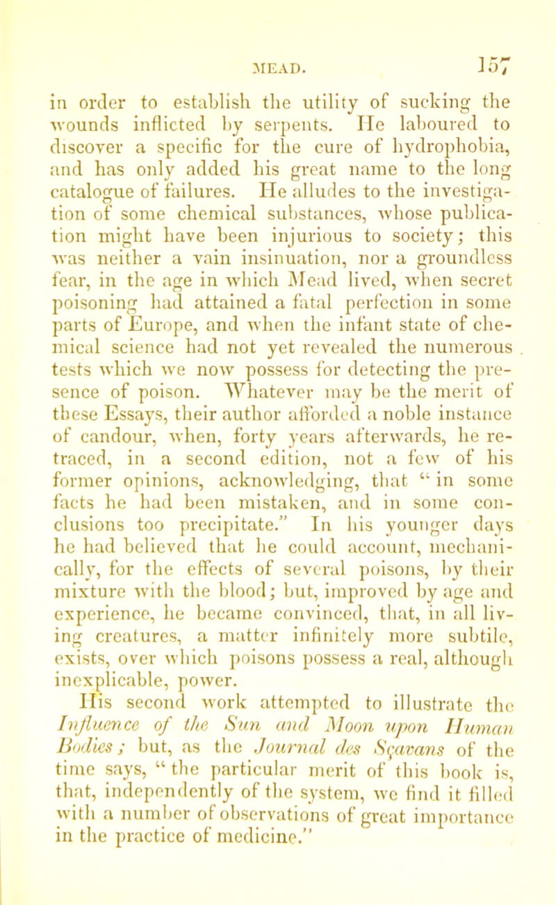 in order to establish the utility of sucking the wounds inflicted by serpents. He laboured to discover a specific for the cure of hydrophobia, and has only added his great name to the long catalogue of failures. He alludes to the investiga- tion of some chemical substances, whose publica- tion might have been injurious to society; this was neither a vain insinuation, nor a groundless fear, in the age in which Mead lived, when secret poisoning had attained a fatal perfection in some parts of Europe, and when the infant state of che- mical science had not yet revealed the numerous tests which we now possess for detecting the pre- sence of poison. Whatever may be the merit of these Essays, their author afforded a noble instance of candour, when, forty years afterwards, he re- traced, in a second edition, not a few of his former opinions, acknowledging, that “ in some facts he had been mistaken, and in some con- clusions too precipitate.” In his younger days he had believed that he could account, mechani- cally, for the effects of several poisons, by their mixture with the blood; but, improved by age and experience, he became convinced, that, in all liv- ing creatures, a matter infinitely more subtile, exists, over which poisons possess a real, although inexplicable, power. His second work attempted to illustrate the Influence of the Sun and Moon upon Human Bodies; but, as the Journal des Sgavans of the time says, “ the particular merit of this book is, that, independently of the system, wc find it filled with a number of observations of great importance in the practice of medicine.