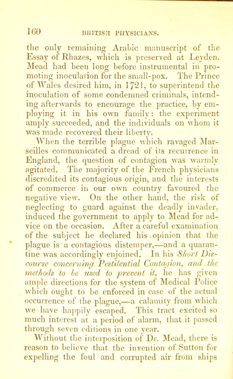 the only remaining Arabic manuscript of the Essay of Rhazes, which is preserved at Leyden. Mead had been long before instrumental in pro- moting inoculation for the small-pox. The Prince of Wales desired him, in 1721, to superintend the inoculation of some condemned criminals, intend- ing afterwards to encourage the practice, by em- ploying it in his own family: the experiment amply succeeded, and the individuals on whom it was made recovered their liberty. When the terrible plague which ravaged Mar- seilles communicated a dread of its recurrence in England, the question of contagion was warmly agitated. The majority of the French physicians discredited its contagious origin, and the interests of commerce in our own country favoured the negative view. On the other hand, the risk of neglecting to guard against the deadly invader, induced the government to apply to Mead for ad- vice on the occasion. After a careful examination of the subject he declared his. opinion that the plague is a contagious distemper,—and a quaran- tine was accordingly enjoined. In his Short. Dis- course concerning Pestilential Contagion, and the methods to he used to prevent it, he has given ample directions for the system of Medical Police which ou<dit to be enforced in case of the actual o occurrence of the plague,—a calamity from which we have happily escaped. This tract excited so much interest at a period of alarm, that it passed through seven editions in one year. Without the interposition of Dr. Mead, there is reason to believe that the invention of Sutton for expelling the foul and corrupted air from ships