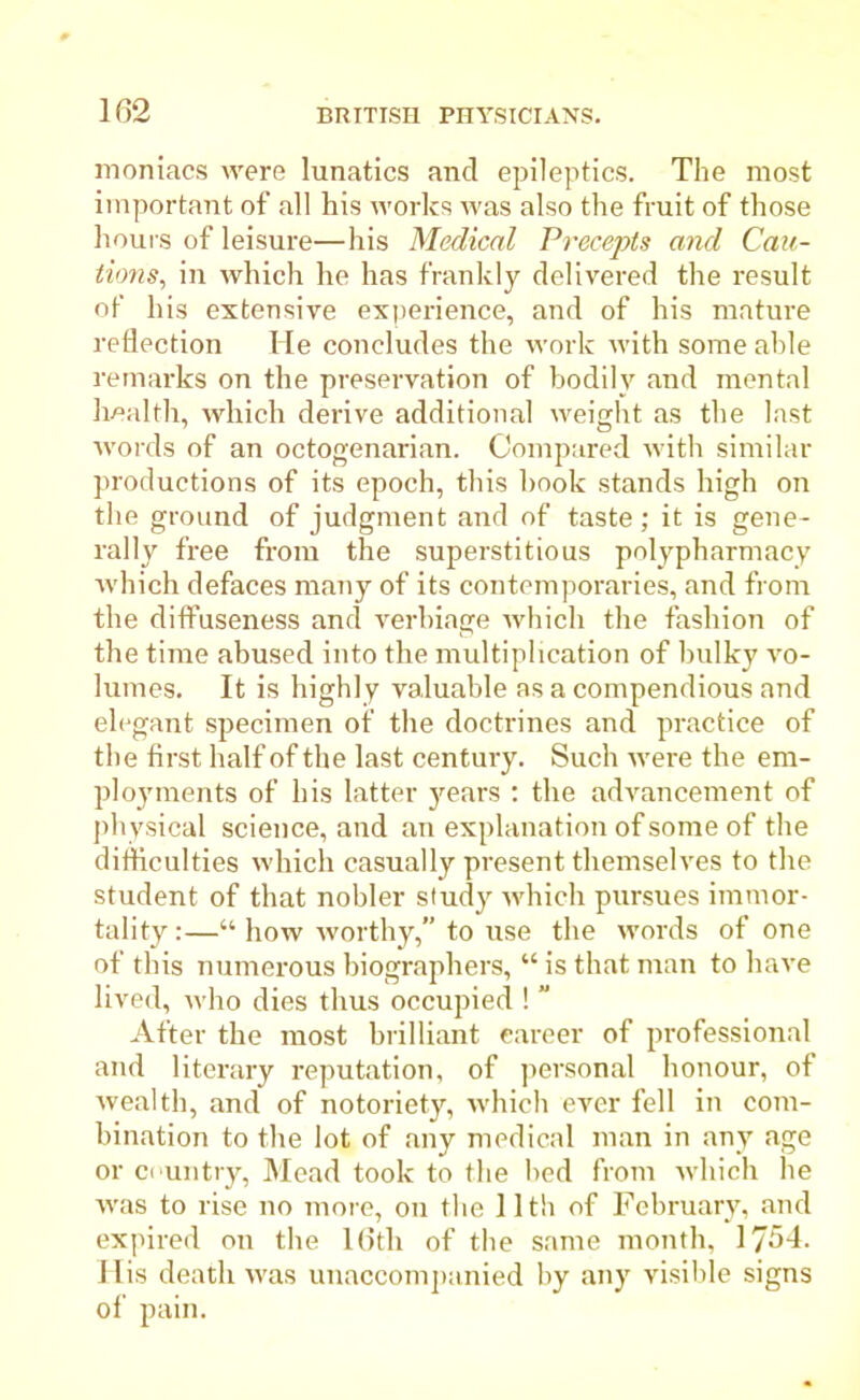 moniacs were lunatics and epileptics. The most important of all his works was also the fruit of those hours of leisure—his Medical Precepts and Cau- tions, in which he has frankly delivered the result of his extensive experience, and of his mature reflection He concludes the work with some able remarks on the preservation of bodily and mental health, which derive additional weight as the last words of an octogenarian. Compared with similar productions of its epoch, this hook stands high on the ground of judgment and of taste; it is gene- rally free from the superstitious polypharmacy which defaces many of its contemporaries, and from the diffuseness and verbiage which the fashion of the time abused into the multiplication of bulky vo- lumes. It is highly valuable as a compendious and elegant specimen of the doctrines and practice of the first half of the last century. Such were the em- ployments of his latter years : the advancement of physical science, and an explanation of some of the difficulties which casually present themselves to the student of that nobler study which pursues immor- tality :—“ how worthy,” to use the words of one of this numerous biographers, “ is that man to have lived, who dies thus occupied !  After the most brilliant career of professional and literary reputation, of personal honour, of wealth, and of notoriety, which ever fell in com- bination to the lot of any medical man in any age or country, Mead took to the bed from which he was to rise no more, on the 11th of February, and expired on the 16th of the same month, 1754. I lis death was unaccompanied by any visible signs of pain.