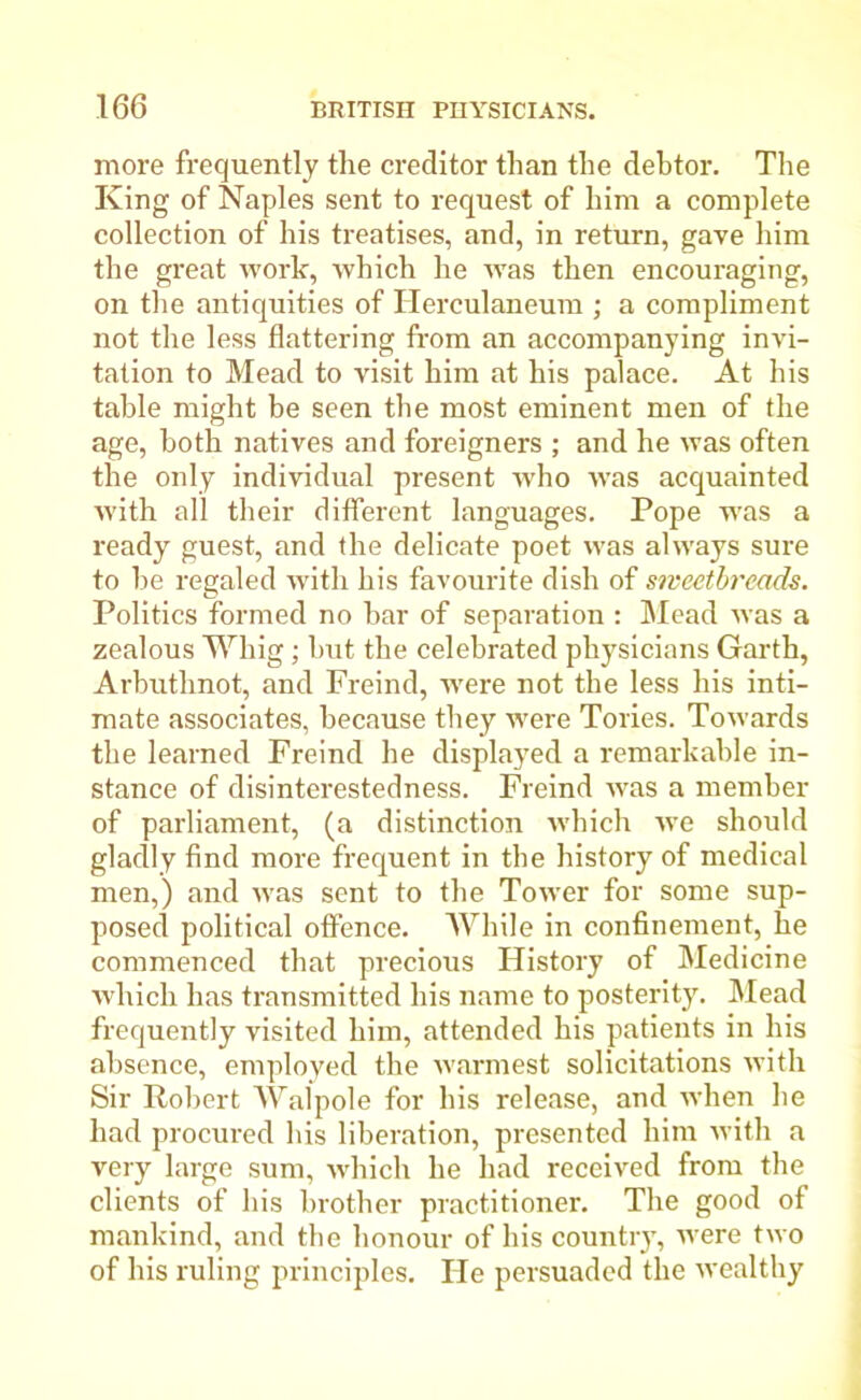 more frequently the creditor than the debtor. The King of Naples sent to request of him a complete collection of his treatises, and, in return, gave him the great work, which he was then encouraging, on the antiquities of Herculaneum ; a compliment not the less flattering from an accompanying invi- tation to Mead to visit him at his palace. At his table might be seen the most eminent men of the age, both natives and foreigners ; and he was often the only individual present who was acquainted with all their different languages. Pope was a ready guest, and the delicate poet was always sure to be regaled with his favourite dish of sweetbreads. Politics formed no bar of separation : Mead was a zealous Whig ; but the celebrated physicians Garth, Arbuthnot, and Freind, were not the less his inti- mate associates, because they were Tories. Towards the learned Freind he displayed a remarkable in- stance of disinterestedness. Freind was a member of parliament, (a distinction which Ave should gladly find more frequent in the history of medical men,) and Avas sent to the ToAver for some sup- posed political offence. While in confinement, he commenced that precious History of Medicine which has transmitted his name to posterity. Mead frequently visited him, attended his patients in his absence, employed the warmest solicitations Avith Sir Robert Walpole for his release, and Avhen he had procured his liberation, presented him Avith a very large sum, Avhich he had received from the clients of his brother practitioner. The good of mankind, and the honour of his country, Avere two of his ruling principles. He persuaded the Avealthy