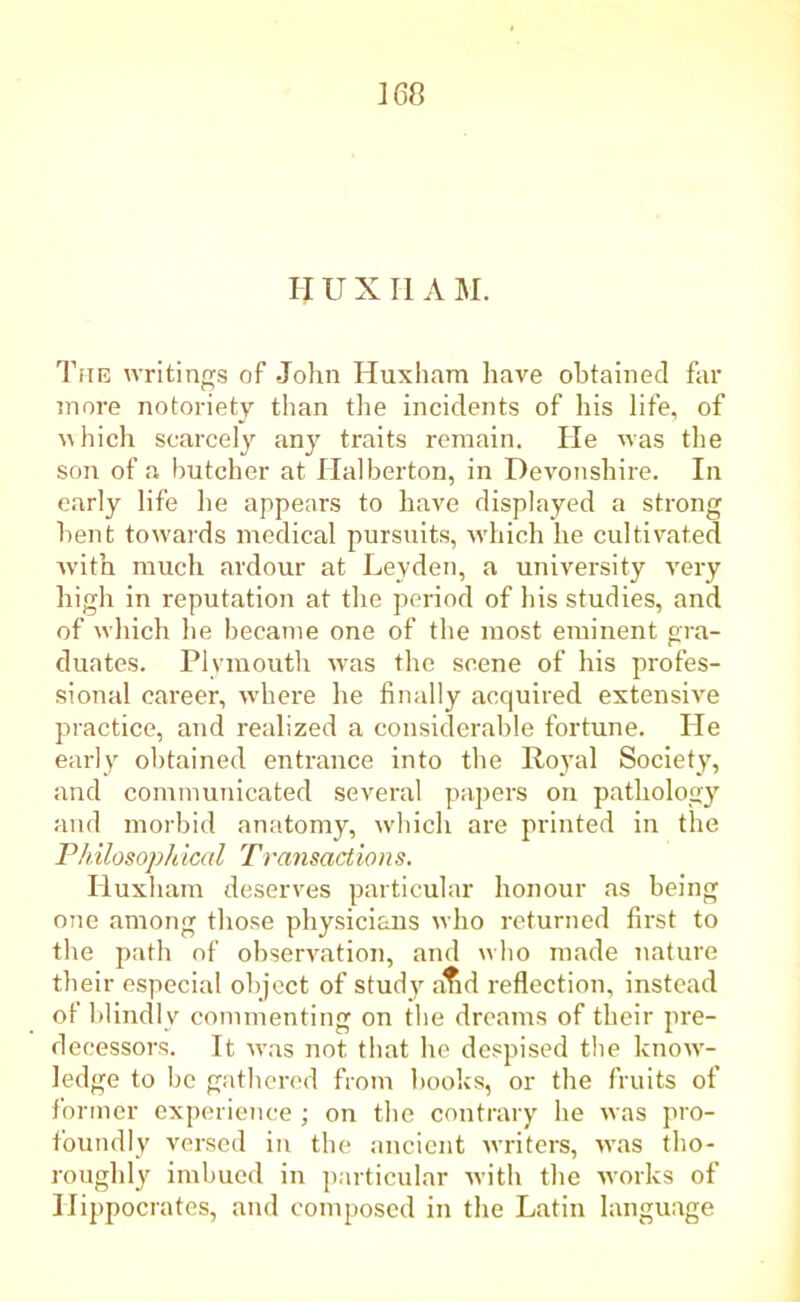 ]68 If U XII AM. The writings of John Huxham have obtained far more notoriety than the incidents of his life, of which scarcely any traits remain. He was the son of a butcher at Halberton, in Devonshire. In early life he appears to have displayed a strong bent towards medical pursuits, which he cultivated with much ardour at Leyden, a university very high in reputation at the period of his studies, and of which he became one of the most eminent gra- duates. Plymouth was the scene of his profes- sional career, where he finally acquired extensive practice, and realized a considerable fortune. He early obtained entrance into the Royal Society, and communicated several papers on pathology and morbid anatomy, which are printed in the Philosophical Transactions. Huxham deserves particular honour as being one among those physicians who returned first to the path of observation, and who made nature their especial object of study alid reflection, instead of blindly commenting on the dreams of their pre- decessors. It was not that he despised the know- ledge to be gathered from books, or the fruits of former experience ; on the contrary he was pro- foundly versed in the ancient writers, was tho- roughly imbued in particular with the works of Hippocrates, and composed in the Latin language