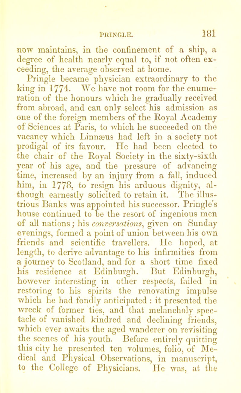 now maintains, in the confinement of a ship, a degree of health nearly equal to, if not often ex- ceeding, the average observed at home. Pringle became physician extraordinary to the king in 1774. We have not room for the enume- ration of the honours which he gradually received from abroad, and can only select his admission as one of the foreign members of the Royal Academy of Sciences at Paris, to which he succeeded on the vacancy which Linnaeus had left in a society not prodigal of its favour. He had been elected to the chair of the Royal Society in the sixty-sixth year of his age, and the pressure of advancing time, increased by an injury from a fall, induced him, in 1778, to resign his arduous dignity, al- though earnestly solicited to retain it. The illus- trious Banks was appointed his successor. Pringle’s house continued to be the resort of ingenious men of all nations; his conversations, given on Sunday evenings, formed a point of union between his own friends and scientific travellers. He hoped, at length, to derive advantage to his infirmities from a journey to Scotland, and for a short time fixed his residence at Edinburgh. But Edinburgh, however interesting in other respects, failed in restoring to his spirits the renovating impulse which he had fondly anticipated : it presented the wreck of former ties, and that melancholy spec- tacle of vanished kindred and declining friends, which ever awaits the aged wanderer on revisiting the scenes of his youth. Before entirely quitting this city he presented ten volumes, folio, of Me- dical and Physical Observations, in manuscript, to the College of Physicians. He was, at the