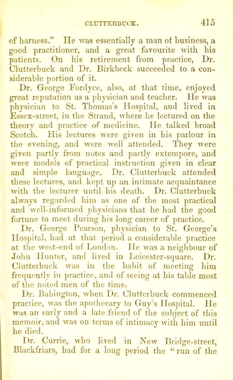 of harness.” He was essentially a man of business, a good practitioner, and a great favourite with his patients. On his retirement from practice, Dr. Clutterbuck and Dr. Birkbeck succeeded to a con- siderable portion of it. Dr. George Fordyce, also, at that time, enjoyed great reputation as a physician and teacher, lie was physician to St. Thomas’s Hospital, and lived in Essex-street, in the Strand, where he lectured on the theory and practice of medicine, lie talked broad Scotch. His lectures were given in his parlour in the evening, and were well attended. They were given partly from notes and partly extempore, and were models of practical instruction given in clear and simple language. Dr. Clutterbuck attended these lectures, and kept up an intimate acquaintance with the lecturer until his death. Dr. Clutterbuck always regarded him as one of the most practical and well-informed physicians that he had the good fortune to meet during his long career of practice. Dr. George Pearson, physician to St. George’s Hospital, had at that period a considerable practice at the west-end of London. He was a neighbour of John Hunter, and lived in Leicester-square. Dr. Clutterbuck was in the habit of meeting him frequently in practice, and of seeing at his table most of the noted men of the time. Dr. Babington, when Dr. Clutterbuck commenced practice, was the apothecary to Guy’s Hospital. He was an early and a late friend of the subject of this memoir, and was on terms of intimacy with him until he died. Dr. Currie, who lived in New Bridge-street, Blackfriars, had for a long period the “ run of the