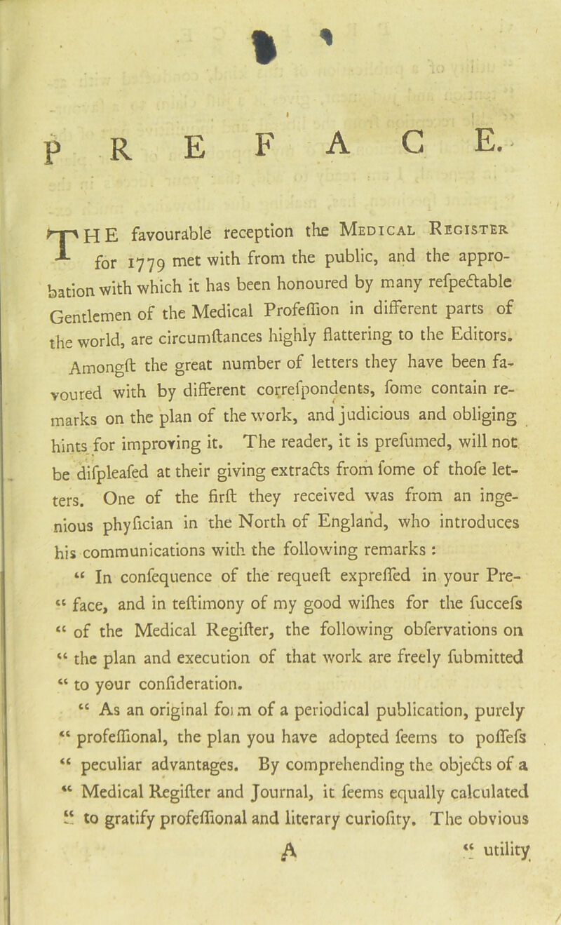 % ' PREFACE.- jq favourable reception the h/lEDiCAL Register for 17y9 met with from the public, and the appro¬ bation with which it has been honoured by many refpeftable Gentlemen of the Medical Profeffion in different parts of the world, are circumftances highly flattering to the Editors. Amongft the great number of letters they have been fa¬ voured with by different correfpondents, fome contain re¬ marks on the plan of the work, and judicious and obliging hints for improving it. The reader, it is prefumed, will not be difpleafed at their giving extra&s from fome of thofe let¬ ters. One of the firft they received was from an inge¬ nious phyflcian in the North of England, who introduces his communications with the following remarks : “ In confequence of the requeft expreffed in your Pre- « face, and in teftimony of my good wifhes for the fuccefs “ of the Medical Regifter, the following obfervations on “ the plan and execution of that work are freely fubmitted “ to your confideration. “ As an original foim of a periodical publication, purely “ profefllonal, the plan you have adopted feems to poffefs “ peculiar advantages. By comprehending the objeds of a Medical Regifler and Journal, it feems equally calculated “ to gratify profefflonal and literary curiofity. The obvious “ utility