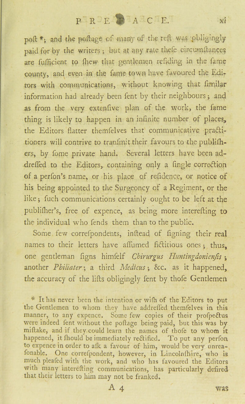 PRELAC E. xl poft *; and the poftage of many of the reft was ^obligingly paid for by the writers; but at any rate thefe c-ircumftances are fufficienr to fhew that gentlemen refiding in the fame county, and even in the fame town have favoured the Edi¬ tors with communications, without knowing that frmilar information had already been fent by their neighbours; and as from the very exteufive plan of the work, the fame thing is likeiy to happen in an infinite number of places, the Editors flatter themfelves that communicative practi¬ tioners will contrive to tranfmit their favours to the pubiifh- ers, by fome private hand. Several letters have been aa- drefled to the Editors, containing only a Angle correction of a perfon’s name, or his place of refidence, or notice of his being appointed to the Surgeoncy of a Regiment, or the • i- ^ like; fuch communications certainly ought to be left at the publifher’s, free of expence, as being more interefting to the individual who fends them than to the public. Some few correfpondents, inftead of figning their real names to their letters have affirmed fictitious ones • thus, one gentleman figns himfelf Chirurgus Huntingdonienfis •, another Philiater \ a third Medicus •, &c. as it happened, the accuracy of the lifts obligingly fent by thofe Gentlemen * It has never been the intention or wifh of the Editors to put the Gentlemen to whom they have addrefl'ed themfelves in this manner, to any expence. Some few copies of their profpe&us were indeed fent without the poftage being paid, but this was by miftake, and if they.could learn the names of thofe to whom it happened, it fliould be immediately reCfificd. To put any perfon. to expence in order to afk a favour of him, would be very unrea-, fonable. One correfpondcnt, however, in Lincolnfhire, who is much pleafed with the work, and who has favoured the Editors with many interefting communications, has particularly defired that their letters to him may not be franked. A 4 was