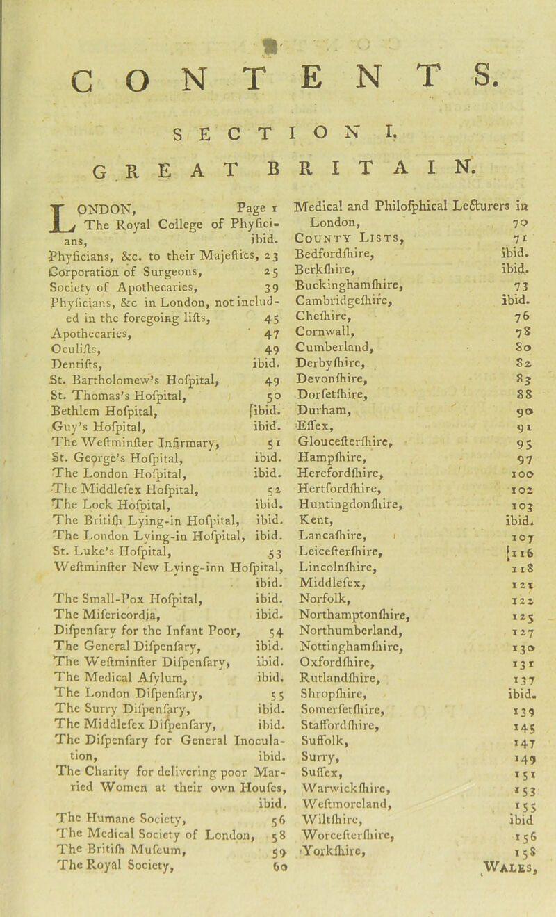 SECT GREAT B London, Page i The Royal College of Phyfici- ans, ibid. •Phyficians, &c. to their Majeftics, 23 Corporation of Surgeons, 25 Society of Apothecaries, 39 Phyficians, &c in London, not includ¬ ed in the foregoing lifts, 45 Apothecaries, 47 Oculifts, 49 Dentifts, ibid. St. Bartholomew’s Hofpital, 49 St. Thomas’s Hofpital, 50 Bethlem Hofpital, [ibid. Guy’s Hofpital, ibid. The Weftminfter Infirmary, 51 St. Geprge’s Hofpital, ibid. The London Hofpital, ibid. The Middlefex Hofpital, 52 The Lock Hofpital, ibid. The Britifti Lying-in Hofpital, ibid. The London Lying-in Hofpital, ibid. St. Luke’s Hofpital, 53 Weftminfter New Lying-inn Hofpital, ibid. The Small-Pox Plofpital, ibid. The Mifericordja, ibid. Difpenfary for the Infant Poor, 54 The General Difpenfary, ibid. The Weftminfter Difpenfary, ibid. The Medical Afylum, ibid. The London Difpenfary, 55 The Surry Difpenfary, ibid. The Middlefex Difpenfary, ibid. The Difpenfary for General Inocula¬ tion, ibid. The Charity for delivering poor Mar¬ ried Women at their own Houfes, ibid. The Humane Society, 56 The Medical Society of London, 58 The Britifh Mufcum, 59 The Royal Society, Go I O N I. R I T A I N. Medical and Philofphical Lecturers in London, 70 County Lists, 71 Bedfordlhire, ibid. Berkftiire, ibid. Buckinghamftiire, 73 Cambridgelhirc, ibid. Chefhire, 76 Cornwall, 7S Cumberland, So Derbyfhire, S2 Devonfhire, 83 Dorfetlhire, SS Durham, 90 Effex, 9i Gloucefterlhire, 95 Hampftiire, 97 Herefordfliire, 100 Hertfordfliire, 102 Huntingdonfhire, _>°3 Kent, ibid. Lancafliirc, 107 Leicefterlhire, [116 Lincolnlhirc, 11S Middlefex, iii Norfolk, 122 Northamptonfliire, 12$ Northumberland, 127 Nottinghamftiire, >3® Oxfordfliirc, >3> Rutlandfhire, Shropftiirc, ibid. Somerfetfliire, *39 StafFordlhirc, 145 Suffolk, >47 Surry, >49 Suffex, >5> Warwicklhire, *53 Weftmorcland, >55 Wiltfliirc, ibid Worcefterlhirc, >56 ■Yorkfliirc, 15S Wales,