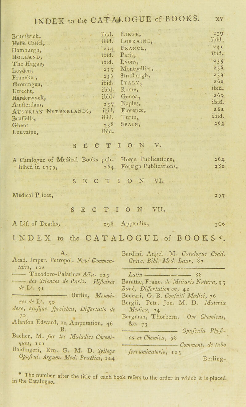Brunfwick, ibid. HefTe Caffel, ibid. Hamburgh, 234 Holland, ibid. The Hague, ibid. Leyden, 2 3 5 F raneker. 236 Groningen, ibid. Utrecht, ibid. Harderwyck, ibid. Amfterdam, 217 Austrian Netherlands, ibid. Bruflells, ibid. Ghent 23 8 Louvaine, ibid. S E C T A Catalogue of Medical Books pub- lifhed in 1779, 264 SECT Medical Prizes, SECT A Lift of Deaths, 298 Liege, -29 Lorraine, ibid. France, 241 Paris, ibid. Lyons, 25S Montpellier, 256 Strafburgh, 259 Italy, 261 Rome, ~ ibid. Genoa, 260 Naples, ibid. Florence, 262 Turin, ibid. Spain, 263. I O N V. Horne Publications, 264 Foreign Publications, 281 ION VI. 297 ION VII. Appendix, 306 INDEX to the CATALOGUE of BOOKS A A, Acad. Imper. Petropol. Novi Commen- tairi, 12 2 - Theodoro-Palatina; Ada. 123 - des Sciences de Paris. Hijloires de L’. 51 ~--— Berlin, Memoi- res de L’. 50 Acre, cjufque fpeci.ebus, Differtatio de 70 Alanfon Edward, on Amputation, 46 B. Bacher, M. fur les Maladies Chroni- ques, 111 Baldingeri, Ern. G. M. D. Sylloge Opufcul. Argum. Med. Pradici, 124 Bardinii Angel. M. Catalogus Codd. Gretc. Bibl. Med. Laur, 87 Latin--8 8 Barattse, Franc, de Mi Haris Natura, 9 5 Bark, Differtation on, 42 Beccari, G. B. Confulti Medici, 76 Bergii, Tetr. Jon. M. D. Materia Medic a, 74 Bergman, Thorbern. Om Ghemicns, &c. 73 --■-- Opufcula Phyfl¬ ea et Che mica, 9 8 ■--Comment, de tubo: ferruminatorio, 125 Berling- - ,L-*'nlri|imlier after the title of each book refers to the order in which it is placed m the Catalogue. 1