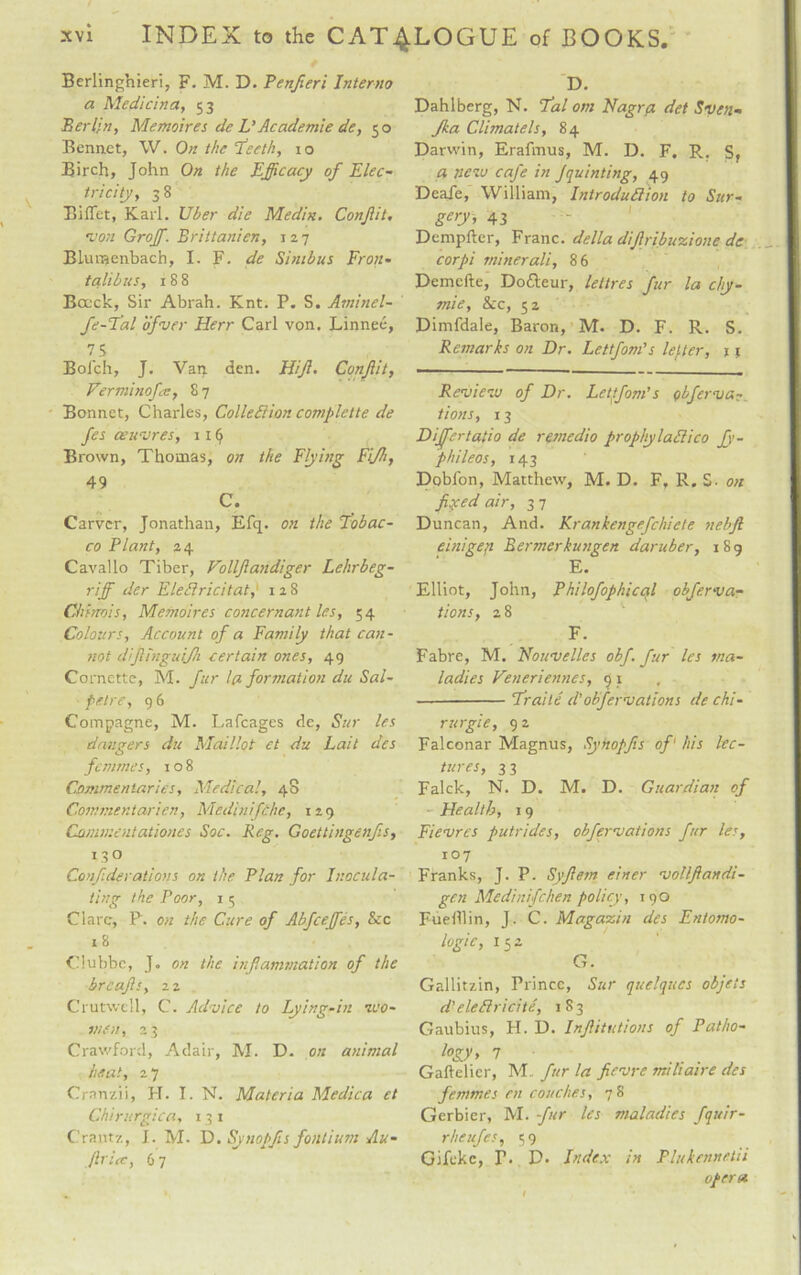 Berlingnieri, F. M. D. Penfieri Interno a Medicina, 53 Berlin, Memoires de L' Academie de, 50 Bonnet, W. On the Teeth, 10 Birch, John On the Efficacy of Elec¬ tricity, 3 8 Bidet, Karl. Uber die Medin. Conjlit. •von Groff. Brittanien, 127 BLunaenbach, I. F. de Si nib us Fron* talibus, 188 Bcuck, Sir Abrah. Knt. P. S. Aminel- fe-Tal ofver Herr Carl von. Linnee, 75 Bolch, J. Van den. Hift. Conjlit, Verminofe, 8 7 Bonnet, Charles, Collection complette de fes oeuvres, 1 x (j Brown, Thomas, on the Flying Fijh, 49 C. Carver, Jonathan, Efq. on the Tobac¬ co Plant, a 4 Cavallo Tiber, Volljlandiger Lehrbeg- riff der EleClricitat; 128 Chinois, Memoires concernant les, 54 Colours, Account of a Family that can¬ not difinguifh certain ones, 49 Cornette, M. fur l(i formation du Sal- pelre, 96 Compagne, M. Lafcages de, Sur les dangers du Maillot ct du Lait dcs femmes, 108 Commentaries, Medical, 48 Commentarien, Medinifche, iz9 Commentationes Soc. Reg, Goettingenfs, 13 o Conf derations on the Plan for Inocula¬ ting the Poor, 1 5 Clare, P. on the Cure of Abfceffes, &c 18 Clubbc, J. on the inf animation of the breafs, 2z Crutwell, C. Advice to Lying-in -wo¬ men, 23 Crawford, Adair, M. D. on animal heat, 27 Cranzii, H. I. N. Materia Medico et Chirurgica, 13 1 C’rantz, J. M- D. Synopfis fontium Au¬ dit ice, 6 7 D. Dahlberg, N. Tal om Nagra det Sven- Jka Climatels, 84 Darwin, Erafmus, M. D. F. R. Sf a new cafe in Jquinting, 49 Deafe, William, Introduction to Sur¬ gery, 43 Dempfter, Franc, della diflribuzione de corpi miner all, 86 Demefte, Dodteur, lettres fur la chy- mie, &c, 52 Dimfdale, Baron, M. D. F. R. S. Remarks on Dr. Lettfom's letter, 11 Review of Dr. Lettfom's pbferva tions, 13 Differtatio de remedio prophylaClico Jy- phileos, 143 Dobl'on, Matthew, M. D. F, R. S. on fixed air, 3 7 Duncan, And. Krankengefchiete nebft einigen Bermerkungen daruber, 189 E. Elliot, John, Philofophical obferva- tions, z8 F. Fabre, M. Nouvelles obf. fur les ma¬ ladies Veneriennes, 9 1 -Traite d'obfervations de chi - rurgie, 9 2 Falconar Magnus, Synopfis of1 his lec¬ tures, 33 Falck, N. D. M. D. Guardian of Health, 19 Fievrcs putrides, obfervations fur les, 107 Franks, J. P. Syfiein einer vollftandi- gen Medinifchen policy, 190 F-uefllin, J. C. Magazin des Entomo- logic, 152 G. Gallitzin, Prince, Sur quelqucs objets d'eleClricite, 1S3 Gaubius, H. D. Infiitutions of Patho¬ logy, 7 Gaftelier, M. fur la fievre miliaire des femmes en couches, 78 Gerbier, M. fur les maladies fquir- rheufes, 59 Gifeke, T. D. Index in PJukennetii opera