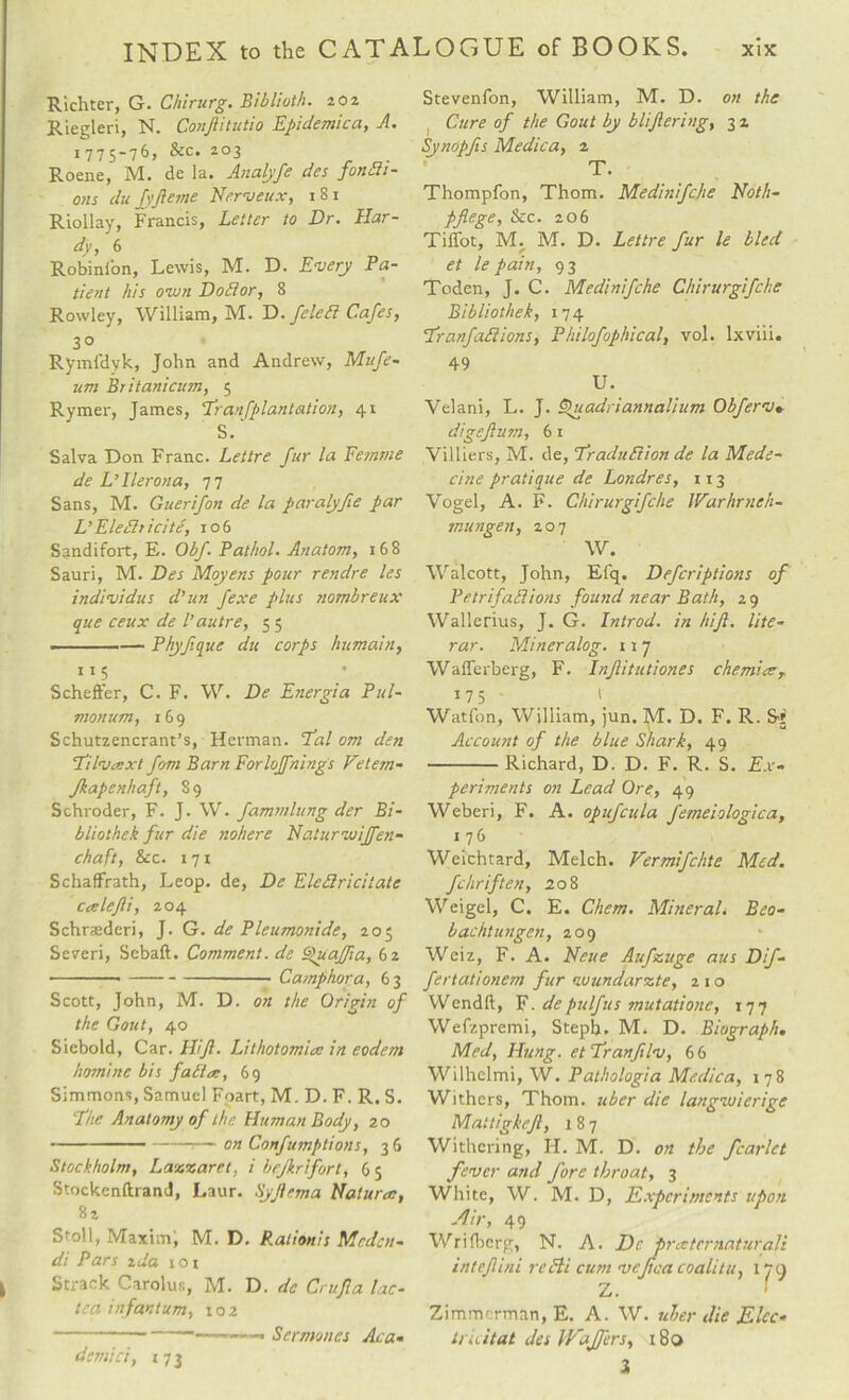Richter, G. Chirurg. Bibliotli. 202 Riegleri, N. Conftitutio Epidemica, A. 1775-76, &amp;c. 203 Roene, M. de la. Analyfe des fonSi- ons du fyft erne Nerveux, 181 Riollay, Francis, Letter to Dr. Har¬ dy, 6 Robini'on, Lewis, M. D. Emery Pa¬ tient his own D old or, 8 Rowley, William, M. D. felebl Cafes, 30 Rymfdyk, John and Andrew, Mufe- um Britanicum, 5 Rymer, James, Er an [plan tation, 41 S.‘ Salva Don Franc. Lettre fur la Femme de L’llerona, 77 Sans, M. Guerifon de la paralyfie par VEleftticite, 106 Sandifort, E. Obf. Pathol. Anatom, 168 Sauri, M. Des Moyens pour rendre les individus d’un fexe plus nombreux que ceux de l’autre, 5 5 -Phyf.que du corps humain, 115 Scheffer, C. F. W. De Energia Pul- monum, 169 Schutzencrant’s, Herman. Eal om den Eilvaext fom Barn Forloffnings Vetem- Jkapenhaft, 89 Schroder, F. J. W. fammlung der Bi- bliothek fur die nohere Naturmoiffen- chaft, &amp;c. 171 Schaffrath, Leop. de, De Elcttricitate Ccelejli, 204 Schrasderi, J. G. de Pleumonide, 205 Severi, Scbaft. Comment, de Quajfia, 62 • —..Camphor a, 63 Scott, John, M. D. on the Origin of the Gout, 40 Siebold, Car. HiJl. Lithotomies in eodem homine bis fables, 69 Simmons, Samuel Fpart, M. D. F. R. S. Ehe Anatomy of the Human Body, 20 --— on Confumptions, 3 6 Stockholm, Laxzaret, i bejkrifort, 65 Stockenftrand, Laur. Syftema Natures, 82 Stoll, Maxim; M. D. Rationis Mcdcn- di Pars zda 1 o 1 Strack Carolus, M. D. de Cruft a lac- tea infantum, 102 Stevenfon, William, M. D. on the Cure of the Gout by bliftering, 3 2 Synopfts Medica, 2 T. Thompfon, Thom. Medinifcjte Noth- Pflege, &amp;c. 206 Tiffot, M. M. D. Lettre fur le bled et le pain, 93 Toden, J. C. Medinifche Chirurgifche Bibliothek, 174 Eranfablions, Philofophical, vol. lxviii. 49 U. Velani, L. J. Quadriannalium Obferv» digeftum, 6 1 Villiers, M. de, Eraduftion de la Mede- cine pratique de Londres, 113 Vogel, A. F. Chirurgifche Warhrneh- mungen, 207 W. Walcott, John, Eiq. Defcriptions of Petrifaliions found near Bath, 29 Wallerius, J. G. Introd. in hift. lite- rar. Mineralog. 11 7 Waflerberg, F. Inftitutiones chemiee, 175 - 1 Watfon, William, jun. ]\T. D. F. R. Account of the blue Shark, 49 -Richard, D. D. F. R. S. Ex¬ periments on Lead Ore, 49 Weberi, F. A. opufcula femeiologica, 176 Weichtard, Melch. Vermifchte Med. fchriften, 208 Weigel, C. E. Chem. Mineral. Beo- bachtungen, 209 Weiz, F. A. Nette Aufzt/ge aus Dif- fertationem fur wundarzte, 210 Wendft, F. depulfus mutationc, 177 Wefzpremi, Stepb. M. D. Biograph. Med, Hung, et Eranfilv, 66 Wilhelmi, W. Pathologia Medica, 178 Withers, Thom, uber die langiuierige Mattigkcft, 187 Withering, FI. M. D. on the fcarlet fever and fore throat, 3 White, W. M. D, Experiments upon Air, 49 Wrifbcrg, N. A. De prxtcrnaturali inleft ini re Hi cum vejtca coalitu, 179 Z. Zimmerman, E. A. W. uber die Elec- tru it at des Wafers, 180 demici, 173 Sermones Ac a-
