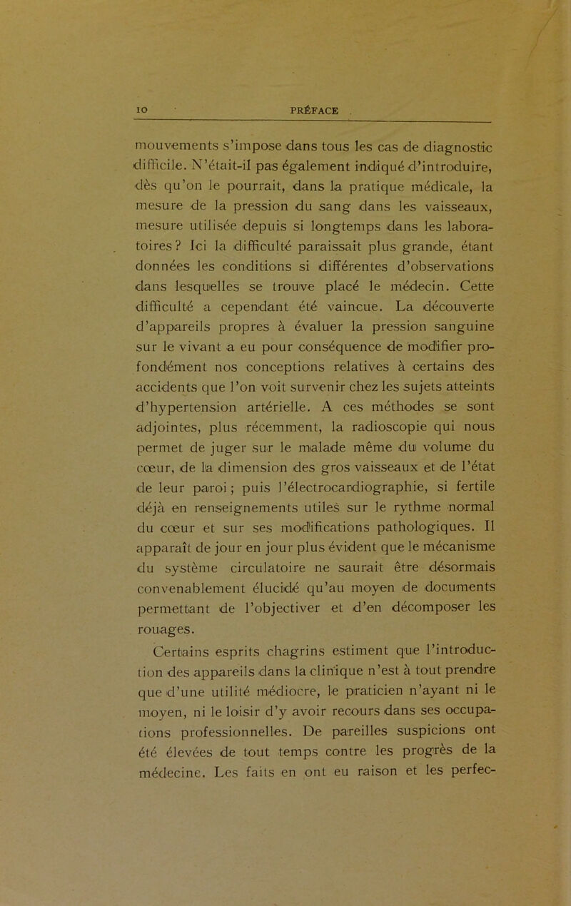 mouvements s’impose dans tous les cas de diagnostic difficile. N’était-il pas également indiqué d’introduire, dès qu’on le pourrait, dans la pratique médicale, la mesure de la pression du sang dans les vaisseaux, mesure utilisée depuis si longtemps dans les labora- toires? Ici la difficulté paraissait plus grande, étant données les conditions si différentes d’observations dans lesquelles se trouve placé le médecin. Cette difficulté a cependant été vaincue. La découverte d’appareils propres à évaluer la pression sanguine sur le vivant a eu pour conséquence de modifier pro- fondément nos conceptions relatives à certains des accidents que l’on voit survenir chez les sujets atteints d’hypertension artérielle. A ces méthodes se sont adjointes, plus récemment, la radioscopie qui nous permet de juger sur le malade même dui volume du cœur, de la dimension des gros vaisseaux et de l’état de leur paroi; puis l’électrocardiographie, si fertile déjà en renseignements utiles sur le rythme normal du cœur et sur ses modifications pathologiques. Il apparaît de jour en jour plus évident que le mécanisme du système circulatoire ne saurait être désormais convenablement élucidé qu’au moyen de documents permettant de l’objectiver et d’en décomposer les rouages. Certains esprits chagrins estiment que l’introduc- tion des appareils dans la clinique n’est à tout prendre que d’une utilité médiocre, le praticien n’ayant ni le moyen, ni le loisir d’y avoir recours dans ses occupa- tions professionnelles. De pareilles suspicions ont été élevées de tout temps contre les progrès de la médecine. Les faits en ont eu raison et les perfec-