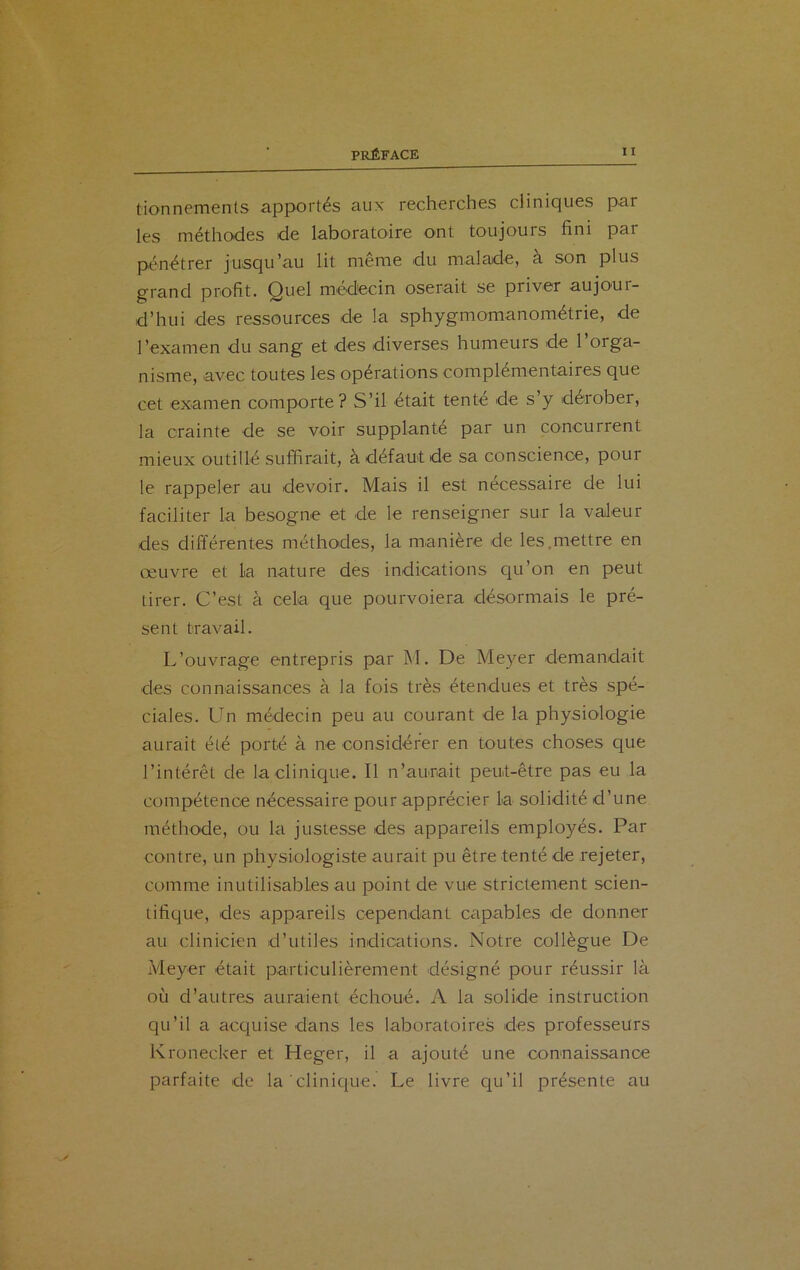 tionnements apportés aux recherches cliniques par les méthodes de laboratoire ont toujours fini par pénétrer jusqu’au lit meme du malade, a son plus grand profit. Quel médecin oserait se priver aujoui- d’hui des ressources de la sphygmomanométrie, de l’examen du sang et des diverses humeurs de l’orga- nisme, avec toutes les opérations complémentaires que cet examen comporte? S’il était tenté de s’y dérober, la crainte de se voir supplanté par un concurrent mieux outillé suffirait, à défaut de sa conscience, pour le rappeler au devoir. Mais il est nécessaire de lui faciliter la besogne et de le renseigner sur la valeur des différentes méthodes, la manière de les.mettre en œuvre et la nature des indications qu’on en peut tirer. C’est à cela que pourvoiera désormais le pré- sent travail. L’ouvrage entrepris par M. De Meyer demandait des connaissances à la fois très étendues et très spé- ciales. Un médecin peu au courant de la physiologie aurait été porté à ne considérer en toutes choses que l’intérêt de la clinique. Il n’aurait peut-être pas eu la compétence nécessaire pour apprécier la solidité d’une méthode, ou la justesse des appareils employés. Par contre, un physiologiste aurait pu être tenté de rejeter, comme inutilisables au point de vue strictement scien- tifique, des appareils cependant capables de donner au clinicien d’utiles indications. Notre collègue De Meyer était particulièrement désigné pour réussir là où d’autres auraient échoué. A la solide instruction qu’il a acquise clans les laboratoires des professeurs Kronecker et Heger, il a ajouté une connaissance parfaite de la clinique. Le livre qu’il présente au