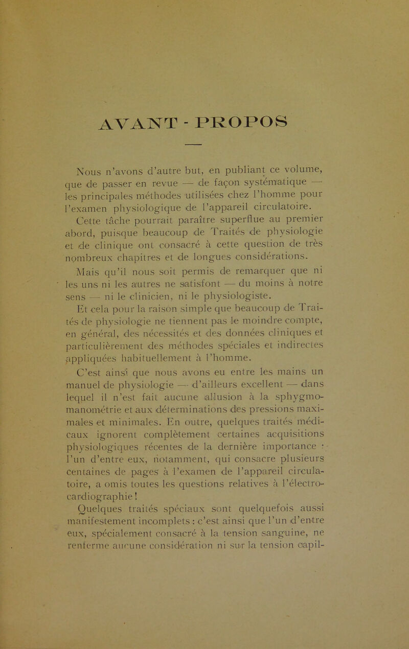 AVANT - PROPOS Nous n’avons d’autre but, en publiant ce volume, que de passer en revue — de façon systématique les principales méthodes utilisées chez 1 homme pour l’examen physiologique de l’appareil circulatoire. Cette tâche pourrait paraître superflue au premier abord, puisque beaucoup de Traités de physiologie et de clinique onL consacré à cette question de très nombreux chapitres et de longues considérations. Mais qu’il nous soit permis de remarquer que ni les uns ni les autres ne satisfont — du moins à notre sens — ni le clinicien, ni le physiologiste. Et cela pour la raison simple que beaucoup de 'Frai- tés de physiologie ne tiennent pas le moindre compte, en général, des nécessités et des données cliniques et particulièrement des méthodes spéciales et indirectes appliquées habituellement à l’homme. C’est ainsi que nous avons eu entre les mains un manuel de physiologie — d’ailleurs excellent — dans lequel il n’est fait aucune allusion à la sphvgmo- manométrie et aux déterminations des pressions maxi- males et minimales. En outre, quelques traités médi- caux ignorent complètement certaines acquisitions physiologiques récentes de la dernière importance • l’un d’entre eux, notamment, qui consacre plusieurs centaines de pages à l’examen de l’appareil circula- toire, a omis toutes les questions relatives à l’électro- cardiographie ! Quelques traités spéciaux sont quelquefois aussi manifestement incomplets : c’est ainsi que l’un d’entre eux, spécialement consacré à la tension sanguine, ne renferme aucune considération ni sur la tension ciapil-