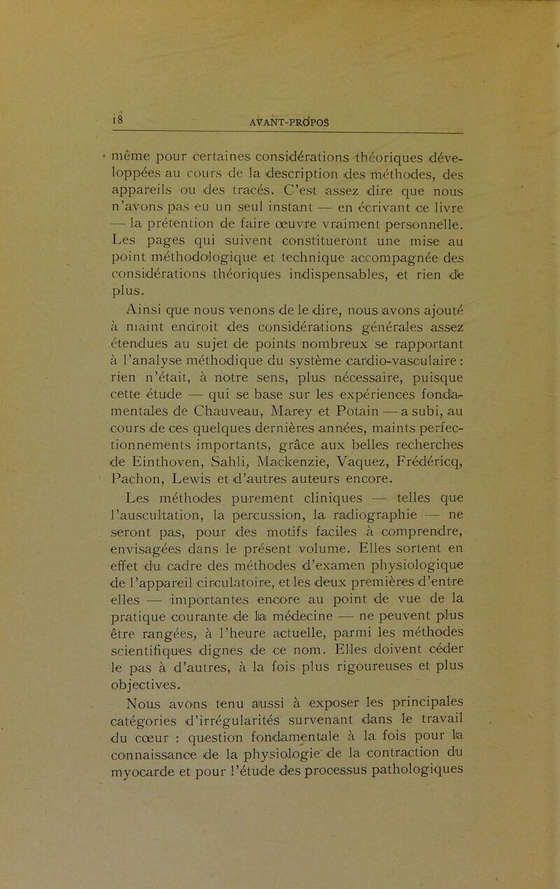 • même pour certaines considérations théoriques déve- loppées au cours de la description des méthodes, des appareils ou des tracés. C’est .'assez dire que nous n’avons pas eu un seul instant — en écrivant ce livre — la prétention de faire œuvre vraiment personnelle. Les pages qui suivent constitueront une mise au point méthodologique et technique accompagnée des considérations théoriques indispensables, et rien dé plus. Ainsi que nous venons de le dire, nous avons ajouté à maint endroit des considérations générales assez étendues au sujet de points nombreux se rapportant à l’analyse méthodique du système cardio-vasculaire : rien n’était, à notre sens, plus nécessaire, puisque cette étude — qui se base sur les expériences fonda- mentales de Chauveau, Marey et Potain — a subi, au cours de ces quelques dernières années, maints perfec- tionnements importants, grâce aux belles recherches de Einthoven, Sahli, Mackenzie, Vaquez, Frédéricq, Paehon, Lewis et d’autres auteurs encore. Les méthodes purement cliniques — telles que l’auscultation, la percussion, la radiographie — ne seront pas, pour des motifs faciles à comprendre, envisagées dans le présent volume. Elles sortent en effet du cadre des méthodes d’examen physiologique de l’appareil circulatoire, et les deux premières d’entre elles — importantes encore au point de vue de la pratique courante de lia médecine — ne peuvent plus être rangées, à l’heure actuelle, parmi les méthodes scientifiques dignes de ce nom. Elles doivent céder le pas à d’autres, à la fois plus rigoureuses et plus objectives. Nous avons tenu aussi à exposer les principales catégories d’irrégularités survenant dans le travail du cœur : question fondamentale à la fois pour lia connaissance de la physiologie’de la contraction du myocarde et pour l’étude des processus pathologiques