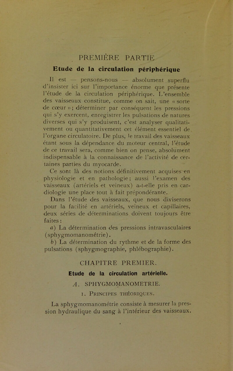 PREMIÈRE PARTIE Etude de la circulation périphérique Il est — pensons-nous — absolument superflu d’insister ici sur l’importance énorme que présente l’étude de la circulation périphérique. L’ensemble des vaisseaux constitue, comme on sait, une « sorte de cœur » ; déterminer par conséquent les pressions qui s’y exercent, enregistrer les pulsations de natures diverses qui s’y produisent, c’est analyser qualitati- vement ou quantitativement cet élément essentiel de l’organe circulatoire. De plus, le travail des vaisseaux étant sous la dépendance du moteur central, l’étude de ce travail sera, comme bien on pense, absolument indispensable à la connaissance de l’activité de cer- taines parties du myocarde. Ce sont là des notions définitivement acquises en physiologie et en pathologie; aussi l’examen des vaisseaux (artériels et veineux) a-t-elle pris en car- diologie une place tout à fait prépondérante. Dans l’étude des vaisseaux, que nous diviserons pour la facilité en artériels, veineux et capillaires, deux séries de déterminations doivent toujours être faites : a) La détermination des pressions intravasculaires (sphygmomanométrie). b) La détermination du rythme et de la forme des pulsations (sphygmographie, phlébographie). CHAPITRE PREMIER. Etude de la circulation artérielle. A. SPHYGMOMANOMETRIE. i. Principes théoriques. La sphygmomanométrie consiste à mesurer la pres- sion hydraulique du sang à l’intérieur des vaisseaux.