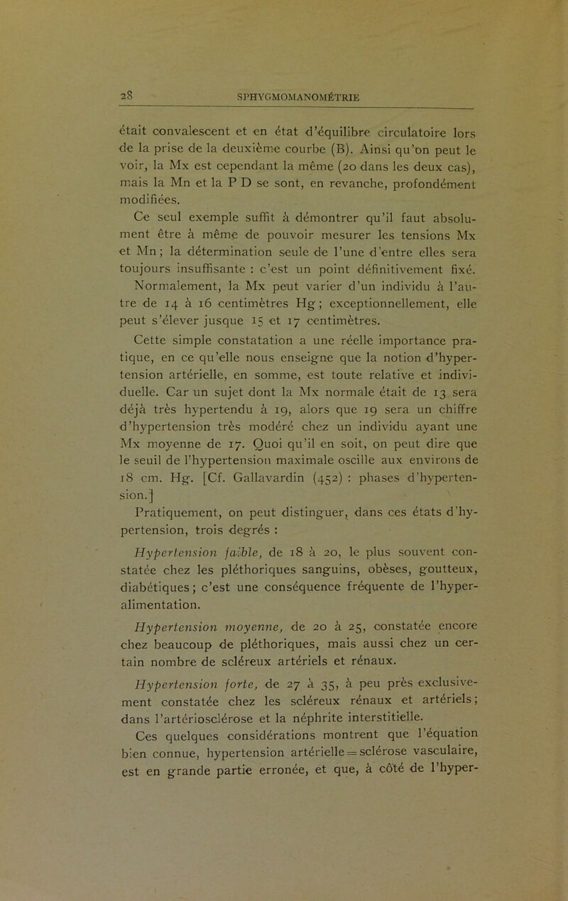 était convalescent et en état d’équilibre circulatoire lors de la prise de la deuxième courbe (B). Ainsi qu’on peut le voir, la Mx est cependant la même (20 dans les deux cas), mais la Mn et la P D se sont, en revanche, profondément modifiées. Ce seul exemple suffit à démontrer qu’il faut absolu- ment être à même de pouvoir mesurer les tensions Mx et Mn ; la détermination seule de l’une d'entre elles sera toujours insuffisante : c’est un point définitivement fixé. Normalement, la Mx peut varier d’un individu à l’au- tre de 14 à 16 centimètres Hg ; exceptionnellement, elle peut s’élever jusque 15 et 17 centimètres. Cette simple constatation a une réelle importance pra- tique, en ce qu’elle nous enseigne que la notion d’hyper- tension artérielle, en somme, est toute relative et indivi- duelle. Car un sujet dont la Mx normale était de 13 sera déjà très hypertendu à 19, alors que 19 sera un chiffre d’hypertension très modéré chez un individu ayant une Mx moyenne de 17. Quoi qu’il en soit, on peut dire que le seuil de l’hypertension maximale oscille aux environs de 18 cm. Hg. [Cf. Gallavardin (452) : phases d’hyperten- sion.] Pratiquement, on peut distinguer, dans ces états d'hy- pertension, trois degrés : Hypertension faible, de 18 à 20, le plus souvent con- statée chez les pléthoriques sanguins, obèses, goutteux, diabétiques; c’est une conséquence fréquente de l’hyper- alimentation. Hypertension moyenne, de 20 à 25, constatée encore chez beaucoup de pléthoriques, mais aussi chez un cer- tain nombre de scléreux artériels et rénaux. Hypertension forte, de 27 à 35, à peu près exclusive- ment constatée chez les scléreux rénaux et artériels ; dans l’artériosclérose et la néphrite interstitielle. Ces quelques considérations montrent que l’équation bien connue, hypertension artérielle = sclérose vasculaire, est en grande partie erronée, et que, à côté de l’hyper-