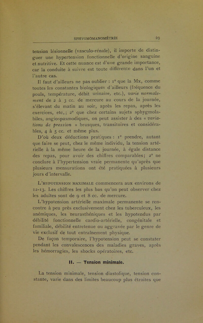 SPHYGMÔMANOMÉTRÎÉ 2g tension lésionnelle (vasculo-rénale), il importe de distin- guer une hypertension fonctionnelle d’origine sanguine et nutritive. Et cette nuance est d’une grande importance, car la conduite à suivre est toute différente dans l’un et l’autre cas. Il faut d’ailleurs ne pas oublier : i° que la Mx, comme toutes les constantes biologiques d’ailleurs (fréquence du pouls, température, débit urinaire, etc.), varie normale- ment de 2 â 3 cc. de mercure au cours de la journée, s’élevant du matin au soir, après les repas, après les exercices, etc. ; 2° que chez certains sujets sphygmola- biles, angiospasmodiques, on peut assister à des « varia- tions de pression » brusques, transitoires et considéra- bles, 4 à 5 cc. et même plus. D’où deux déductions pratiques : i° prendre, autant que faire se peut, chez le même individu, la tension arté- rielle à la même heure de la journée, à égale distance des repas, pour avoir des chiffres comparables; 2° ne conclure à l’hypertension vraie permanente qu’après que plusieurs mensurations ont été pratiquées à plusieurs jours d’intervalle. L’hypotension maximale commencera aux environs de 12-13. Les chiffres les plus bas qu’on peut observer chez les adultes sont de 9 et 8 cc. de mercure. L’hypotension artérielle maximale permanente se ren- contre à peu près exclusivement chez les tuberculeux, les anémiques, les neurasthéniques et les hypotendus par débilité fonctionnelle cardio-artérielle, congénitale et familiale, débilité entretenue ou aggravée par le genre de vie exclusif de tout entraînement physique. De façon temporaire, l’hypotension peut se constater pendant les convalescences des maladies graves, après les hémorragies, les shocks opératoires, etc. II. — Tension minimale. La tension minimale, tension diastolique, tension con- stante, varie dans des limites beaucoup plus étroites que