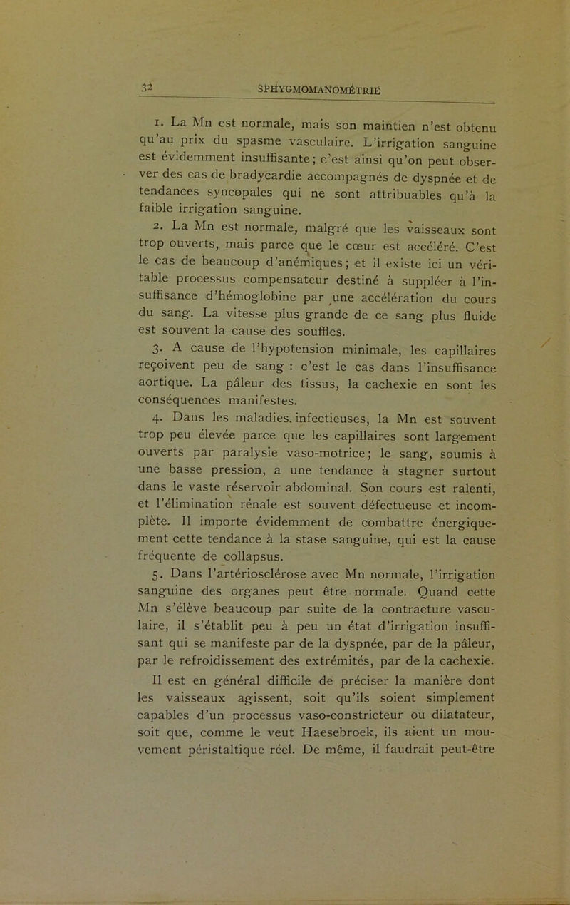 1. La Mn est normale, mais son maintien n’est obtenu qu au prix du spasme vasculaire. L’irrigation sanguine est évidemment insuffisante; c'est ainsi qu’on peut obser- ver des cas de bradycardie accompagnés de dyspnée et de tendances syncopales qui ne sont attribuables qu’à la faible irrigation sanguine. 2. La Mn est normale, malgré que les vaisseaux sont trop ouverts, mais parce que le cœur est accéléré. C’est le cas de beaucoup d’anémiques; et il existe ici un véri- table processus compensateur destiné à suppléer à l’in- suffisance d’hémoglobine par une accélération du cours du sang. La vitesse plus grande de ce sang plus fluide est souvent la cause des souffles. 3. A cause de l’hypotension minimale, les capillaires reçoivent peu de sang : c’est le cas dans l’insuffisance aortique. La pâleur des tissus, la cachexie en sont les conséquences manifestes. 4. Dans les maladies, infectieuses, la Mn est souvent trop peu élevée parce que les capillaires sont largement ouverts par paralysie vaso-motrice; le sang, soumis à une basse pression, a une tendance à stagner surtout dans le vaste réservoir abdominal. Son cours est ralenti, et l’élimination rénale est souvent défectueuse et incom- plète. Il importe évidemment de combattre énergique- ment cette tendance à la stase sanguine, qui est la cause fréquente de collapsus. 5. Dans l’artériosclérose avec Mn normale, l’irrigation sanguine des organes peut être normale. Quand cette Mn s’élève beaucoup par suite de la contracture vascu- laire, il s’établit peu à peu un état d’irrigation insuffi- sant qui se manifeste par de la dyspnée, par de la pâleur, par le refroidissement des extrémités, par de la cachexie. Il est en général difficile de préciser la manière dont les vaisseaux agissent, soit qu’ils soient simplement capables d’un processus vaso-constricteur ou dilatateur, soit que, comme le veut Haesebroek, ils aient un mou- vement péristaltique réel. De même, il faudrait peut-être
