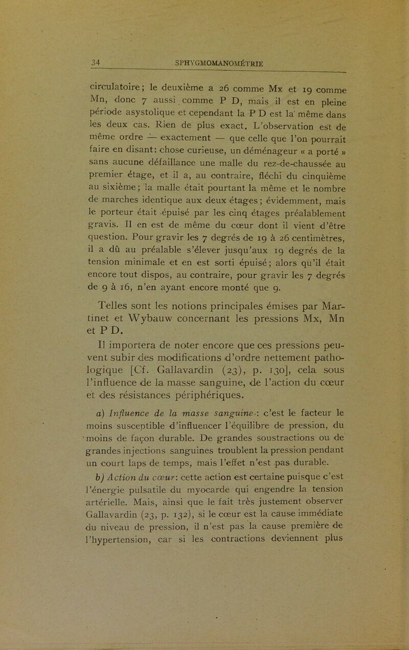 circulatoire ; le deuxième a 26 comme Mx et 19 comme Mn, donc 7 aussi comme P D, mais il est en pleine période asystolique et cependant la P D est la même dans les deux cas. Rien de plus exact. L’observation est de même ordre — exactement — que celle que l’on pourrait faire en disant: chose curieuse, un déménageur « a porté » sans aucune défaillance une malle du rez-de-chaussée au premier étage, et il a, au contraire, fléchi du cinquième au sixième; la malle était pourtant la même et le nombre de marches identique aux deux étages ; évidemment, mais le porteur était épuisé par les cinq étages préalablement gravis. Il en est de même du cœur dont il vient d’être question. Pour gravir les 7 degrés de 19 à 26 centimètres, il a dû au préalable s’élever jusqu’aux 19 degrés de la tension minimale et en est sorti épuisé; alors qu’il était encore tout dispos, au contraire, pour gravir les 7 degrés de 9 à 16, n’en ayant encore monté que 9. Telles sont les notions principales émises par Mar- tinet et Wybauw concernant les pressions Mx, Mn et P D. Il importera de noter encore que ces pressions peu- vent subir des modifications d’ordre nettement patho- logique [Cf. Gallavardin (23), p. 130], cela sous l’influence de la masse sanguine, de l’action du cœur et des résistances périphériques. a) Influence de la masse sanguine•: c’est le facteur le moins susceptible d’influencer l’équilibre de pression, du ■ moins de façon durable. De grandes soustractions ou de grandes injections sanguines troublent la pression pendant un court laps de temps, mais l’effet n’est pas durable. b) Action du cœur: cette action est certaine puisque c’est l’énergie pulsatile du myocarde qui engendre la tension artérielle. Mais, ainsi que le fait très justement observer Gallavardin (23, p. 132), si le cœur est la câuse immédiate du niveau de pression, il n’est pas la cause première de l’hypertension, car si les contractions deviennent plus