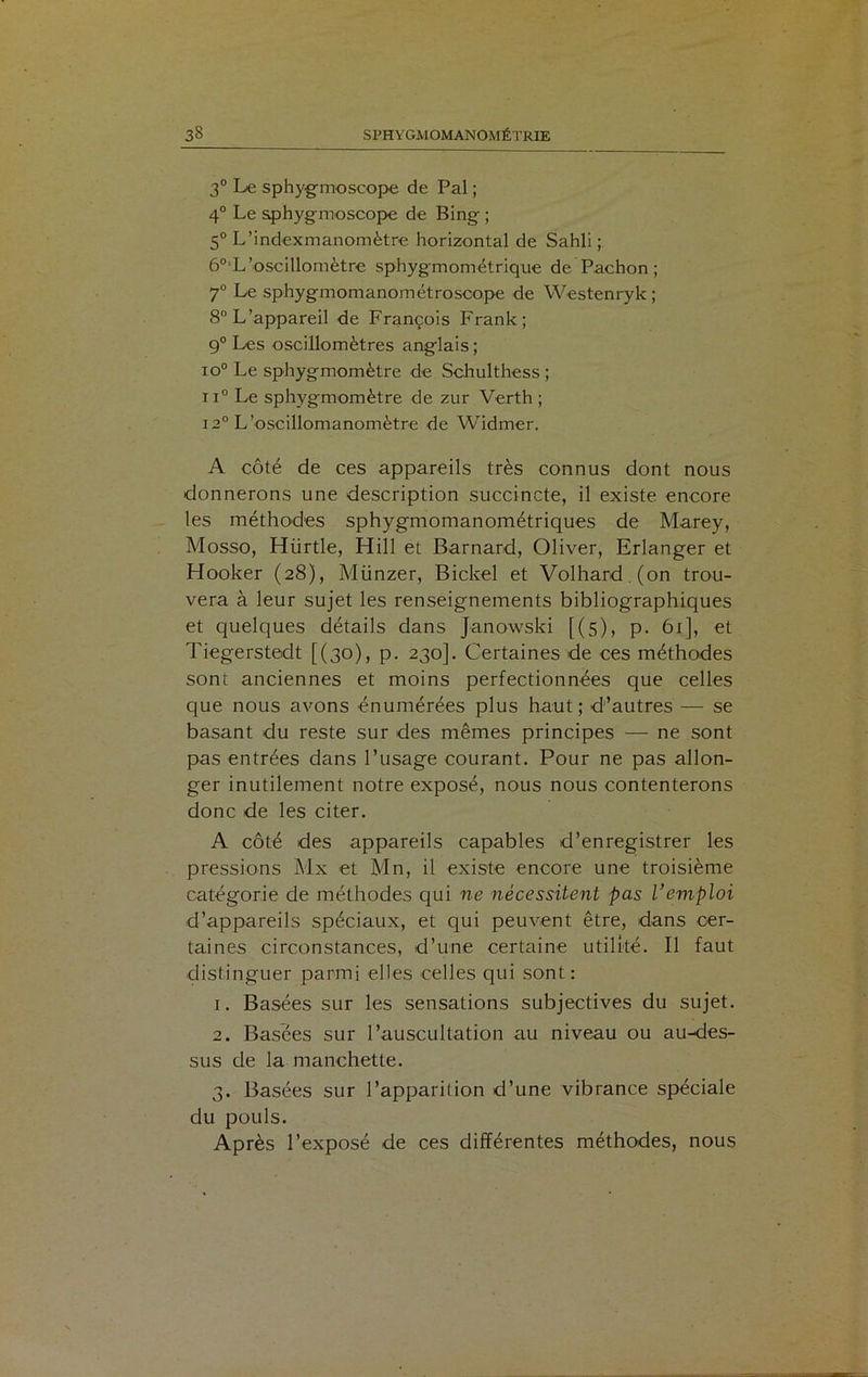 3° Le sphygmosoope de Pal ; 4° Le sphygmoscope de Bing ; 5° L’indexmanomètre horizontal de Sahli ; 60iL’oscillomètre sphygmométriqué de Pachon ; 7° Le sphygmomanométroscope de Westenryk; 8° L’appareil de François Frank; 9° Les oscillomètres anglais ; io° Le sphygmomètre de Schulthess ; ii° Le sphygmomètre de zur Verth ; 12° L’oscillomanomètre de Widmer. A côté de ces appareils très connus dont nous donnerons une description succincte, il existe encore les méthodes sphygmomanométriques de Marey, Mosso, Hürtle, Hill et Barnard, Oliver, Erlanger et Hooker (28), Münzer, Bickel et Volhard.(on trou- vera à leur sujet les renseignements bibliographiques et quelques détails dans Janowski [(5), p. 61], et Tiegerstedt [(30), p. 230]. Certaines de ces méthodes sont anciennes et moins perfectionnées que celles que nous avons énumérées plus haut; d’autres — se basant du reste sur des mêmes principes — ne sont pas entrées dans l’usage courant. Pour ne pas allon- ger inutilement notre exposé, nous nous contenterons donc de les citer. A côté des appareils capables d’enregistrer les pressions Mx et Mn, il existe encore une troisième catégorie de méthodes qui ne nécessitent pas l’emploi d’appareils spéciaux, et qui peuvent être, dans cer- taines circonstances, d’une certaine utilité. Il faut distinguer parmi elles celles qui sont: 1. Basées sur les sensations subjectives du sujet. 2. Basées sur l’auscultation au niveau ou au-des- sus de la manchette. 3. Basées sur l’apparition d’une vibrance spéciale du pouls. Après l’exposé de ces différentes méthodes, nous