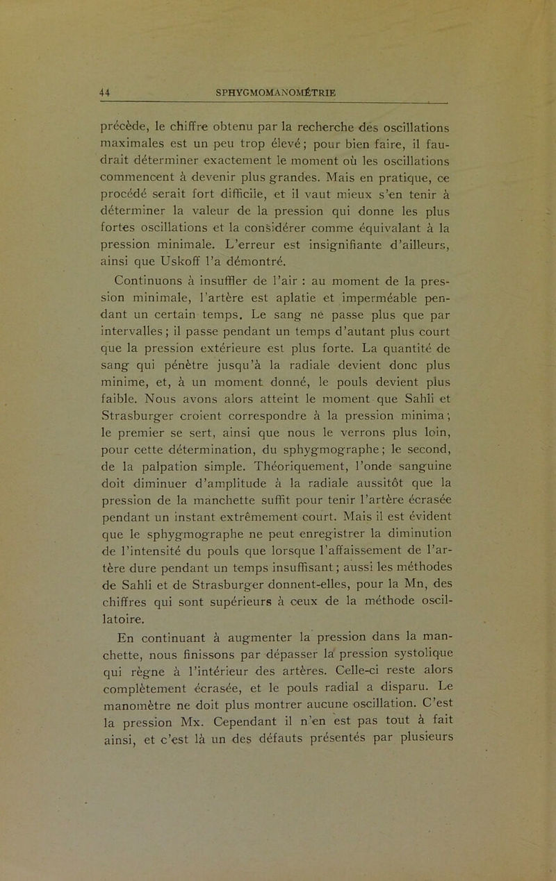 précède, le chiffre obtenu par la recherche des oscillations maximales est un peu trop élevé; pour bien faire, il fau- drait déterminer exactement le moment où les oscillations commencent à devenir plus grandes. Mais en pratique, ce procédé serait fort difficile, et il vaut mieux s’en tenir à déterminer la valeur de la pression qui donne les plus fortes oscillations et la considérer comme équivalant à la pression minimale. L’erreur est insignifiante d’ailleurs, ainsi que Uskoff l’a démontré. Continuons à insuffler de l’air : au moment de la pres- sion minimale, l’artère est aplatie et imperméable pen- dant un certain temps. Le sang né passe plus que par intervalles; il passe pendant un temps d’autant plus court que la pression extérieure est plus forte. La quantité de sang qui pénètre jusqu’à la radiale devient donc plus minime, et, à un moment donné, le pouls devient plus faible. Nous avons alors atteint le moment que Sahli et Strasburger croient correspondre à la pression minima ; le premier se sert, ainsi que nous le verrons plus loin, pour cette détermination, du sphygmographe; le second, de la palpation simple. Théoriquement, l’onde sanguine doit diminuer d’amplitude à la radiale aussitôt que la pression de la manchette suffit pour tenir l’artère écrasée pendant un instant extrêmement court. Mais il est évident que le sphygmographe ne peut enregistrer la diminution de l’intensité du pouls que lorsque l’affaissement de l’ar- tère dure pendant un temps insuffisant; aussi les méthodes de Sahli et de Strasburger donnent-elles, pour la Mn, des chiffres qui sont supérieurs à ceux de la méthode oscil- latoire. En continuant à augmenter la pression dans la man- chette, nous finissons par dépasser la pression systolique qui règne à l’intérieur des artères. Celle-ci reste alors complètement écrasée, et le pouls radial a disparu. Le manomètre ne doit plus montrer aucune oscillation. C’est la pression Mx. Cependant il n'en est pas tout à fait ainsi, et c’est là un des défauts présentés par plusieurs