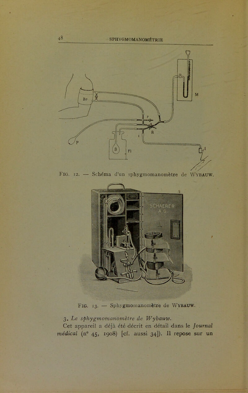 Fig. 12. — Schéma cl’un sphygmomanomètre de Wybauw. Fig. 13. — Sphygmomanomètre de Wybauw. 3. Le sphygmomanomètre de Wybauw. Cet appareil a déjà été décrit en détail dans le Journal médical (n° 45, 1908) [cf. aussi 34]). Il repose sur un