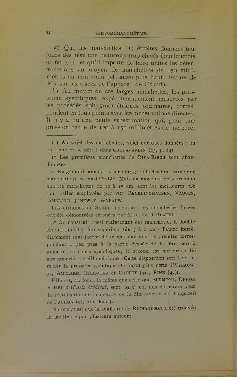 a) Que les manchettes (i) étroites donnent tou- jours des résultats beaucoup trop élevés (quelquefois de 60 %!), et qu’il importe de faire toutes les déter- minations au moyen de manchettes de 150 milli- mètres au minimum (cf. aussi plus haut: lecture de Mx sur les tracés de l’appareil de Uskoff). b) Au moyen de ces larges manchettes, les pres- sions systoliques, expérimentalement mesurées par les procédés sphygmométriques ordinaires, corres- pondent en tous points avec les mensurations directes. Il n’y a qu’une petite surestimation qui, pour une pression réelle de 120 à 150 millimètres de mercure, (1) Au sujet des manchettes, voici quelques données : on en trouvera le détail dans GALLAVARDIN (23, p. 24). i° Les premières manchettes de Riva-Rocci sont aban- données. 20 En général, une épaisseur plus grande des bras exige une manchette plus considérable. Mais en moyenne on a reconnu que les manchettes de 10 à 15 cm. sont les meilleures. Ce sont celles employées par von Recklinghausen, Vaquez, Amblard, Janeway, Wybauw. Les critiques de Sahli concernant les manchettes larges ont été démontrées erronées par Muller et Blauel. 30 On construit aussi maintenant des manchettes à double compartiment : l’un supérieur (de 5 à 6 cm.) l’autre immé- diatement sous-jacent de 10 cm. environ. Le premier corres- pondant à peu près à la partie évasée de l’artère, sert à amortir les chocs systoliques; le second est toujours relié aux appareils oscillométriques. Cette disposition sert à déter- miner la pression systolique de façon plus nette (WYBAUW, 34, Amblard, Enriquez et Cottet [44], Fink [47]). Elle est, au fond, la même que celle que SURMONT, Dehon et HEITZ (Paris Médical, sept. 1913) ont mis en œuvre pour la rectification de la mesure de la Mx fournie par 1 appareil de PACHON (cf. plus haut). Notons aussi que la soufflerie de RICHARDSON a été trouvée la meilleure par plusieurs auteurs.